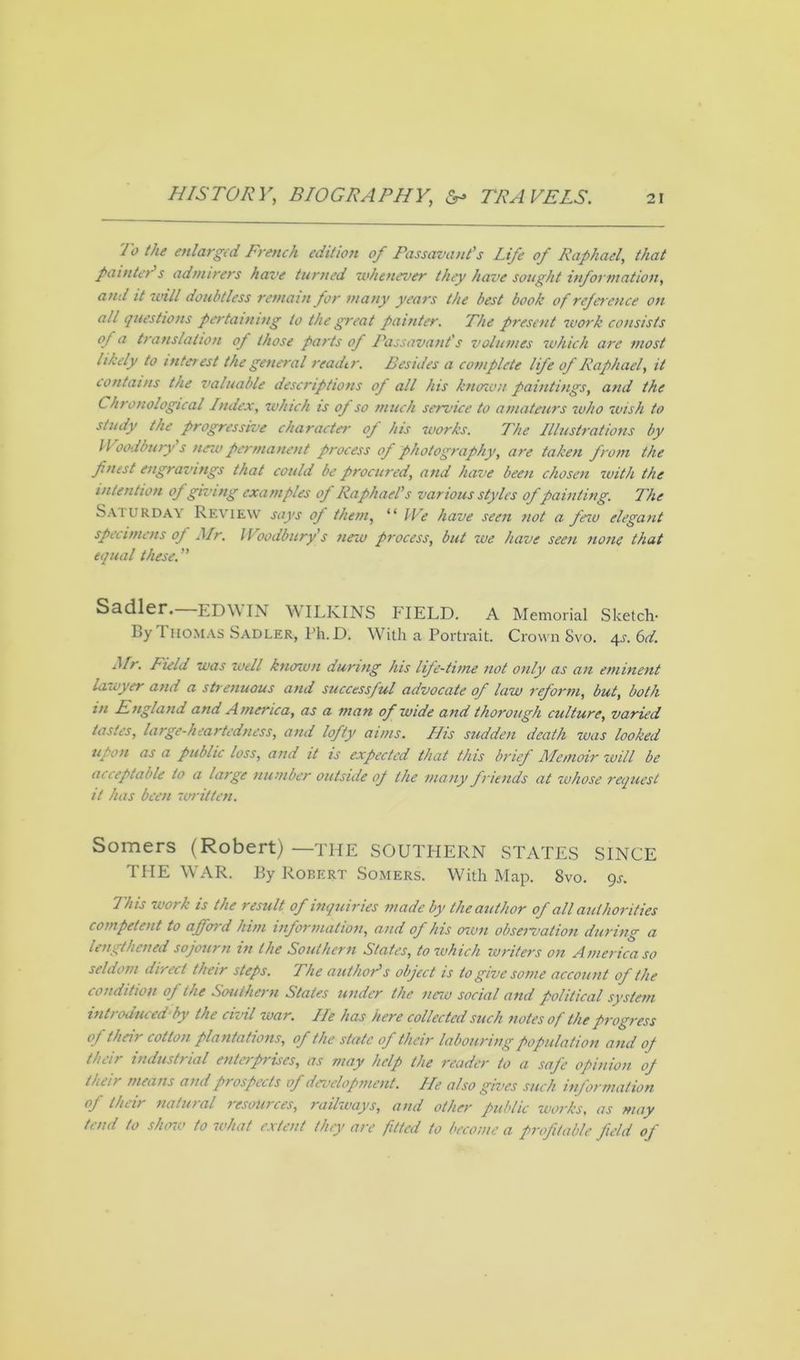 To the enlarged French edition of Passavant’s Life of Raphael, that painter s admirers have turned whenever they have sought information, and it will doubtless remain for many years the best book of reference on all questions pertaining to the great painter. The present work consists of a translation of those parts of Passavanfs volumes which are most likely to interest the general reader. Besides a complete life of Raphael, it contains the valuable descriptions of all his known paintings, and the Chronological Index, which is op so much service to amateurs who wish to study the progressive character op his works. The Illustrations by Woodbury's new permanent process of photography, are taken from the finest engravings that could be procured, and have been chosen with the intention op giving examples op Raphael’s various styles of painting. The Saturday Review says of them, “ We have seen not a few elegant specimens op Mr. Woodbury s new process, but we have seen none that equal these. Sadler. EDW IN W ILKINS FIELD. a Memorial Sketch- By Thomas Sadler, Ph.D. With a Portrait. Crown Svo. 4j. 6d. Air. Field was well known during his life-time not only as an eminent lawyer and a strenuous and successful advocate of law reform, but, both in England and America, as a man of wide and thorough culture, varied tastes, large-heartedness, and lofty aims. His sudden death was looked upon as a public loss, and it is expected that this brief Memoir will be acceptable to a large number outside op the many friends at whose request it has been written. Somers (Robert) —the SOUTHERN STATES SINCE THE WAR. By Robert Somers. With Map. Svo. 9.5-. This work is the result of inquiries made by the author of all authorities competent to afford him information, and of his own obseivation during a lengthened sojourn in the Southern States, to which writers on America so seldom direct their steps. The author’s object is to give some account of the condition of the Southern States under the new social and political system introduced by the civil war. He has here collected such notes of the progress of their cotton plantations, of the state of their labouring population and op their industical enterprises, as may help the reader to a sap'c opinion op their means and prospects of development. He also gives such information of their natural resources, railways, and other public works, as may tend to show to what extent they are fitted to become a profitable field of