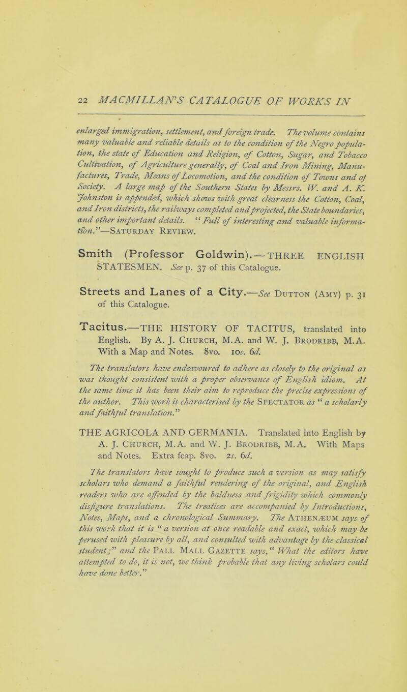 enlarged immigration, settlement, and foreign trade. The volume contains many valuable and reliable details as to the condition of the ATegro popula- tion, the state of Education and Religion, of Cotton, Sugar, and Tobacco Cultivation, of Agriculture generally, of Coal and Iron Mining, Manu- factures, Trade, Means of Locomotion, and the condition of Towns and op Society. A large map of the Southern States by Messrs. IV. and A. K. Johnston is appended, 7vhick shows with great clearness the Cotton, Coal, and Iron districts, the railways completed andprojected, the State boundaries, and other important details. “ Full of interesting and valuable informa- tion.'—Saturday Review. Smith (Professor Goldwin). — THREE ENGLISH STATESMEN. See p. 37 of this Catalogue. Streets and Lanes of a City.—See Dutton (Amy) p. 31 of this Catalogue. Tacitus.—THE HISTORY OF TACITUS, translated into English. By A. J. CHURCH, M.A. and W. J. Brodribb, M.A. With a Map and Notes. 8vo. ior. 6d. The translators have endeavoured to adhere as closely to the original as was thought consistent with a proper observance of English idiom. At the same time it has been their aim to reproduce the precise expressions of the author. This work is characterised by the Spectator as “ a scholarly and faithjid translation.” THE AGRICOLA AND GERMANIA. Translated into English by A. J. Church, M.A. and W. J. Brodribb, M.A. With Maps and Notes. Extra fcap. 8vo. 2s. 6d. The translators have sought to produce such a version as may satisfy scholars who demand a faithful rendering of the original, and English readers who are offended by the baldness and frigidity which commonly disfigure translations. The treatises are accompanied by Introductions, Notes, Maps, and a chronological Summary. The AtheN/EUM says of this work that it is “ a version at once readable and exact, which may be perused with pleasure by all, and consulted with advantage by the classical studenty” and the Pall Mali. Gazette says, “ What the editors have attempted to do, it is not, we think probable that any living scholars could have done bettei\”