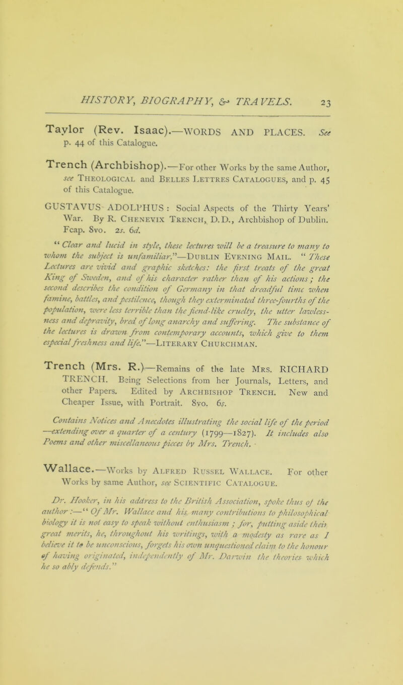 Taylor (Rev. Isaac).—WORDS AND PLACES. See p. 44 of this Catalogue. Trench (Archbishop).—For other Works by the same Author, see Theological and Belles Lettres Catalogues, and p. 45 of this Catalogue. GUSTAVUS ADOLPHUS : Social Aspects of the Thirty Years’ War. By R. Chenevix Trench, D.D., Archbishop of Dublin. Fcap. Svo. 2s. 6d. “ Clear and lucid in style, these lectures will be a treasure to many to whom the subject is unfamiliar.”—DUBLIN Evening Mail. “ These Lectures are vivid and graphic sketches: the first treats of the great King of Sweden, and of his character rather than of his actions; the second describes the condition of Germany in that dreadful time when famine, battles, and pestilence, though they exterminated three fourths of the population, were less terrible than the fiend-like cruelty, the utter lawless- ness and depraznty, bred of long anarchy and suffering. The substance of the lectures is drawn from contemporary accounts, which give to them especial freshness and life.—Literary Churchman. Trench (Mrs. R.)—Remains of the late Mrs. RICHARD TRENCH. Being Selections from her Journals, Letters, and other Papers. Edited by Archbishop Trench. New and Cheaper Issue, with Portrait. 8vo. 6s. Contains Notices and Anecdotes illustrating the social life of the period —extending over a quarter of a century (1799—1827). It includes also Poems and other miscellaneous pieces by Mrs. Trench. ■ Wallace.—Works by Alfred Russel Wallace. For other Works by same Author, see Scientific Catalogue. Dr. Hooker, in his addi-ess to the British Association, spoke thus oj the author:—“ Of Mr. Wallace and his many contributions to philosophical biology it is not easy to speak without enthusiasm ; for, putting aside then great merits, he, throughout his writings, with a modesty as rare as J believe it to be unconscious, forgets his own unquestioned claim to the honour of having originated, independently of Mr. Darwin the theories which he so ably defends. ”