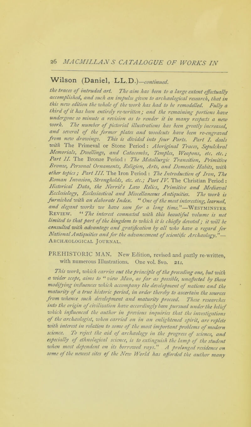 Wilson (Daniel, LL.D.)—continued. the traces of intruded art. The aim has been to a large extent effectually accomplished, and such an impulse given to archceological research, that in this new edition the whole of the work has had to be remodelled. Fully a third of it has been entirely re-written; and the remaining portions have undergone so minute a revision as to render it in many respects a new work. The number of pictorial illustrations has been greatly increased, and several of the former plates and woodcuts have been re-engraved from new drawings. This is divided into four Parts. Part 1. deals with The Primeval or Stone Period : Aboriginal Traces, Sepulchral Memorials, Dwellings, and Catacombs, Temples, Weapons, etc. etc.; Part II. The Bronze Period : The Metallurgic Transition, Primitive Bronze, Personal Ornaments, Religion, Arts, and Domestic Habits, with other topics ; Part III. The Iron Period : The Introduction of Iron, The Roman Invasion, Strongholds, etc. etc.; Part IV. The Christian Period : Historical Data, the Nome's Law Relics, Primitive and Mediceval Ecclesiology, Ecclesiastical and Miscellaneous Antiquities. The work is furnished with an elaborate Index. “ One of the most interesting, learned, and elegant zuorks we have seen for a long time.—Westminster Review. “ The interest connected with this beautiful volume is not limited to that part of the kingdom to which it is chiefly devoted; it will be consulted with advantage and gratification by all who have a regard for National Antiquities and for the advancement of scientific Archceology.— Archeological Journal. PREHISTORIC MAN. New Edition, revised and partly re-written, with numerous Illustrations. One vol. 8vo. 21 s. This work, which carries out the principle of the preceding one, but with a wider scope, aims to “ vieiv Man, as far as possible, unaflected by those modifying influences which accompany the development of nations and the maturity of a true historic period, in order thereby to ascertain the sources from whence such development and maturity proceed. These researches into the origin of civilization have accordingly been pursued under the belief which influenced the author in previous inquiries that the investigations of the arclueologist, when carried on in an enlightened spirit, are replete with interest in relation to some of the most important problems of modern science. To reject the aid of archceology in the progress of science, and especially of ethnological science, is to extinguish the lamp of the student when most dependent on its borrowed rays. A prolonged residence on some of the nezuest sites of the Arezv World has afforded the author many
