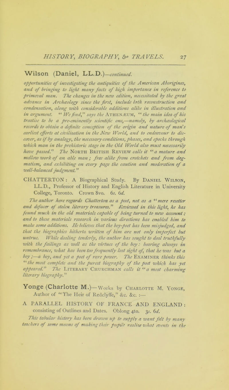 Wilson (Daniel, LL.D.) —continued. opportunities of investigating the antiquities of the American Aborigines, and of bringing to light many facts of high importance in reference to primeval man. The changes in the neio edition, necessitated by the great advance in Archeology since the first, include beth reconstruction and condensation, along with considerable additions alike in illustration and in argument. “ IVe find, says the ATHENJEUM, “ the main idea of his treatise to be a pre-eminently scientific one,—namely, by archeological records to obtain a definite conception of the origin and nature of man's earliest efforts at civilization in the New World, and to endeavour to dis- cover, as if by analogy, the necessary conditions, phases, and epochs through which man in the prehistoric stage in the Old World also must necessarily have passed. The North British Review calls it “ a mature and mellow work of an able man ; free alike from crotchets and from dog- matism, and exhibiting on every page the caution and moderation of a well-balanced judgment. CHATTERTON: A Biographical Study. By Daniel Wilson, LL.D., Professor of History and English Literature in University College, Toronto. Crown 8vo. 6s. 6d. The author here regards Chat ter ton as a poet, not as a “ mere resetter and defacer of stolen literary treasures. ” Reviewed in this light, he has found much in the old materials capable of being turned to new account: attd to these materials research in various directions has ambled him to make some additions. He believes that the boy-poet has been misjudged, and that the biographies hitherto written of him are not only imperfect but untrue. While dealing tenderly, the author has sought to deal truthfully with the failings as well as the virtues of the boy: bearing always in remembrance, what has been too frequently lost sight of that he was but a boy;—a boy, and yet a poet of rare power. The Examiner thinks this “ the most complete and the purest biography of the poet which has yet appeared. The Literary Churchman calls it “a most charming literary biography. Yonge (Charlotte M.)—Works by Charlotte M. Yongf., Author of “The Heir of Rcdclyffe,” &c. &c. :— A PARALLEL HISTORY OF FRANCE AND ENGLAND: consisting of Outlines and Dates. Oblong 4I0. 31-. 6d. This tabular history has been drawn up to supply a want felt by many teachers of some mentis of making their pupils realize what events in the