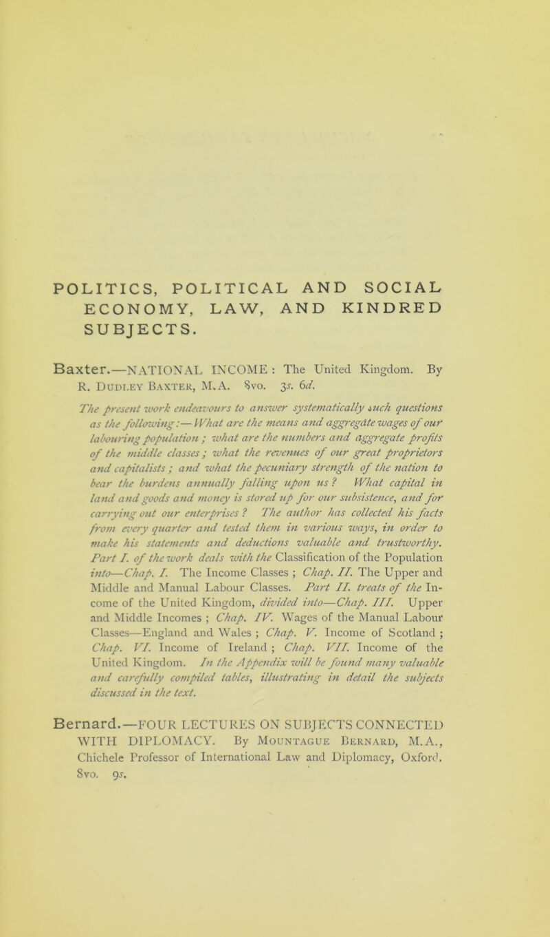 POLITICS, POLITICAL AND SOCIAL ECONOMY, LAW, AND KINDRED SUBJECTS. Baxter.—NATIONAL INCOME : The United Kingdom. By R. Dudi.ey Baxter, M.A. Svo. 3-r. 6d. The present work endeavours to answer systematically such questions as the following:— What are the means and aggregate wages of our labouring population ; what are the numbers and aggregate profits of the middle classes ; what the revenues of our great proprietors and capitalists ; and what the pecuniary strength of the nation to bear the burdens annually falling upon us ? What capital in land and goods and money is stored up for our subsistence, and for carrying out our enterprises ? The author has collected his facts from every quarter and tested them in various ways, in order to make his statements and deductions valuable and trustworthy. Part I. of thetoork deals with the Classification of the Population into—Chap. I. The Income Classes ; Chap. II. The Upper and Middle and Manual Labour Classes. Part II treats of the In- come of the United Kingdom, divided into—Chap. III. Upper and Middle Incomes ; Chap. IV. Wages of the Manual Labour Classes—England and Wales ; Chap. V. Income of Scotland ; Chap. VI. Income of Ireland ; Chap. VII. Income of the United Kingdom. In the Appendix will be found many valuable and carefully compiled tables, illustrating in detail the subjects discussed in the text. Bernard.—FOUR LECTURES ON SUBJECTS CONNECTED WITH DIPLOMACY. By Mountague Bernard, M.A., Chichele Professor of International Law and Diplomacy, Oxford. 8vo. gs.