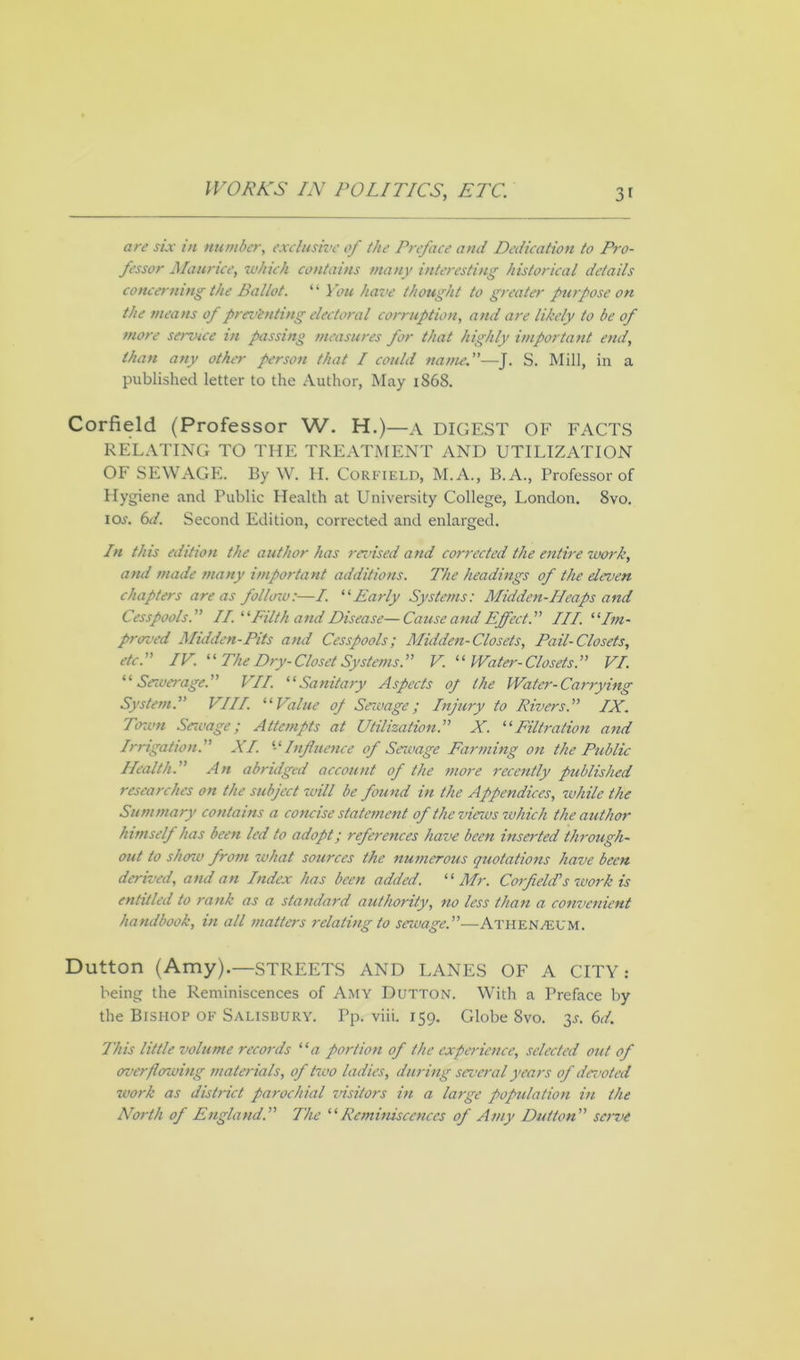 are six in member, exclusive of the Preface and Dedication to Pro- fessor Maurice, which contains many interesting historical details concerning the Ballot. “ You have thought to greater purpose on the means of preventing electoral corruption, and are likely to be of more service in passing measures for that highly important end, than any other person that I could nameS. Mill, in a published letter to the Author, May 1868. Corfield (Professor W. H.)—a DIGEST OF FACTS RELATING TO THE TREATMENT AND UTILIZATION OF SEWAGE. By W. H. Corfield, M.A., B.A., Professor of Hygiene and Public Health at University College, London. 8vo. iOi\ 6d. Second Edition, corrected and enlarged. In this edition the author has revised and corrected the entire work, and made many important additions. The headings of the eleven chapters areas follow:—I. “Early Systems: Midden-IIcaps and Cesspools. II. “Filth and Disease—Cause and Effect.” III. “Im- prcreed Midden-Pits and Cesspools; Midden-Closets, Pail-Closets, etc.” IV. “ The Dry- Closet Systems.” V. “Water-Closets.” VI. “Sewerage.” VII. “Sanitary Aspects op the Water-Carrying System.” VIII. “Value op Sewage; Injury to Rivers.” IX. Town Sewage; Attempts at Utilization.” X. “Filtration and Irrigation.” XI. “Influence of Sewage Farming on the Public Health.” An abridged account of the more recently published researches on the subject will be found in the Appendices, while the Summary contains a concise statement of the views which the author himself has been led to adopt; references have been inserted through- out to show from what sources the numerous quotations have been derived, and an Index has been added. “Mr. C01 field’s work is entitled to rank as a standard authority, no less than a convenient handbook, in all matters relating to sewage.”—Athenaeum. Dutton (Amy).—STREETS AND LANES OF A CITY: being the Reminiscences of Amy Dutton. With a Preface by the Bishop of Salisbury. Pp. viii. 159. Globe 8vo. 3s. 6d. This little volume records “a portion of the experience, selected out of overflowing materials, of two ladies, during several years of devoted work as district parochial visitors in a large population in the North of England'.” 7'he “Reminiscences of Amy Dutton” serve