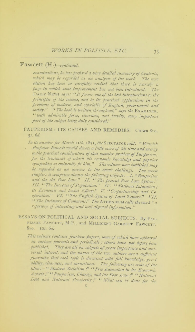 Fawcett (H.)—-sontinned. examinations, he has prefixed a very detailed summary of Contents, which may be regarded as an analysis of the work. The new edition has been so carefully revised that there is scarcely a page in which some improvement has not been introduced. The Daily News says: “It firms one of the best introductions to the principles of the science, and to its practical applications in the problems op modern, and especially of English, government and society.” “ 7he book is written throughout,” says the EXAMINER, “ with admirable force, clearness, and brevity, every important part of the subject being duly considered.” PAUPERISM : ITS CAUSES AND REMEDIES. Crown Svo. 5s- 6</. In its number fir March nth, 1871, the S PECTATOR said: “ We vis A Professor Fawcett would devote a little more of his time and energy to the practical consideration of that monster problem of Pauperism, fir the treatment of which his economic knmvledge and popular sympathies so eminently fit him.” The volume now published may be regarded as an answer to the above challenge. The seven chapters it comprises discuss the following subjects :—I. “Pauperism and the old Poor Lazo.” II. “ The present Poor Law System.” III. “ The Increase of Population.” IV. “National Education ; its Economic and Social Effects.” V. “Co-partnership and Co operation.” VI. “ The English System of Land Tenure.” VII. “ IN Inclosure of Commons.” The ATHENAEUM calls thework “a repertory of interesting and well-digested information.” ESSAYS ON POLITICAL AND SOCIAL SUBJECTS. By Pro- fessor Fawcett, M.P., and Millicent Garrett Fawcett. 8vo. i ox. 6d. 7'his volume contains fourteen papas, some oj which have appeared in various journals and periodicals; others have not before been published. They are all on subjects of great importance and uni- versal interest, and the names of the two authors are a sufficient guarantee that each topic is discussed with full knowledge, grc< ( ability, clearness, and earnestness. The following ave some of the titles: “Modern Socialism“ Tree Education in its Economic Aspects; “Pauperism, Charity, amt the Poor Law ;” “ National Debt and National Prosperity;” “ What can be done for the C