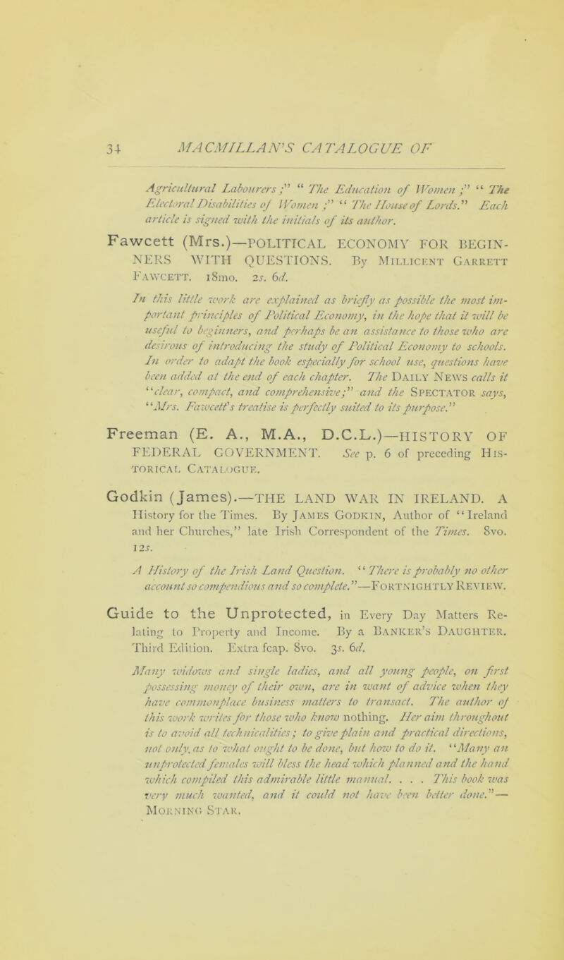 Agricultural Labourers; “ The Education of Women; “ The Electoral Disabilities of Women; “ The House of Lords. Each article is signed with the initials of its author. Fawcett (Mrs.)—POLITICAL ECONOMY FOR BEGIN- NERS WITH QUESTIONS. By Millicent Garrett Fawcett. i8mo. 2s. 6d. In this little work are explained as briefly as possible the most im- portant principles of Political Economy, in the hope that it will be useful to beginners, and perhaps be an assistance to those who are desirous of introducing the study of Political Economy to schools. In order to adapt the book especially for school use, questions have been added at the end of each chapter. The Daily News calls it “clear, compact, and comprehensive; and the Spectator says, ‘ ‘Mrs. Fawcett’s treatise is perfectly suited to its purpose. Freeman (E. A., M.A., D.C.L.)—HISTORY OF FEDERAL GOVERNMENT. See p. 6 of preceding His- torical Catalogue. Godkin (James).—THE LAND WAR IN IRELAND. A History for the Times. By James Godkin, Author of “Ireland and her Churches,” late Irish Correspondent of the Times. 8vo. 12 s. A History of the Irish Land Question. ‘ ‘ There is probably no other account so compendious and so complete.—Fortnightly Review. Guide to the Unprotected, in Every Day Matters Re- lating to Property and Income. By a Banker’s Daughter. Third Edition. Extra fcap. 8vo. 2>s- Gl. Many widows and single ladies, and all young people, on first possessing money of their own, arc in want of advice when they have commonplace business matters to transact. The author oj this work writes for those who know nothing. Her aim throughout is to avoid all technicalities; to give plain and practical directions, not only, as to what ought to be done, but henv to do it. “Many an unprotected females 'will bless the head 'which planned and the hand which compiled this admirable little manual. . . . This book 'was very much 'wanted, and it could not have been better done.— Morning Star.