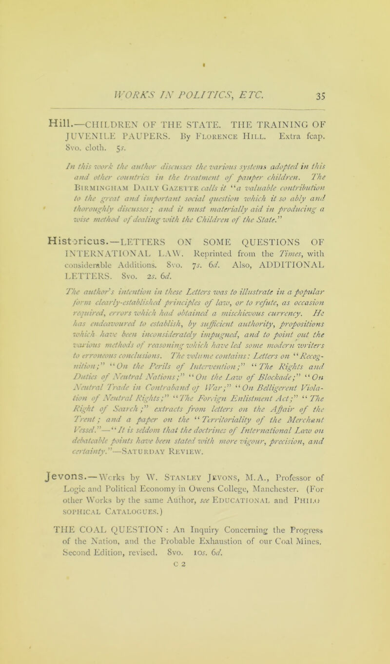 Hill.— CHILDREN OF THE STATE. THE TRAINING OF JUVENILE PAUPERS. By Florence Mill. Extra leap. 8vo. cloth. S-*'- In this work the anther discusses the various systems adopted in this and other countries in the treatment of pauper children. The Birmingham Daily Gaze tte calls it “a valuable contribution to the great and important social question which it so ably and thoroughly discusses; and it must materially aid in producing a wise method of dealing with the Children of the State. Historicus.—LETTERS ON SOME QUESTIONS OF INTERNATIONAL LAW . Reprinted from the Times, with considerable Additions. Svo. 7s. 6d. Also, ADDITIONAL LETTERS. Svo. 2J. 6d. The author's intention in these Letters was to illustrate in a popular form clearly-established principles of law, or to refute, as occasion required, errors which had obtained a mischievous currency. He has endeavoured to establish, by sufficient authority, propositions which have been inconsiderately impugned, and to point out the various methods of reasoning which have led some modern writers to erroneous conclusions. The volume contains: Letters on “Recog- nition; “ On the Perils of Intervention; “The Rights and Duties of Xeutral Nations;” “On the Law of Blockade; “On Xeutral Trade in Contraband 0/ War;” “ On Belligerent Viola- tion of Neutral Rights; “The Foreign Enlistment Act; “ The Right of Search; extracts from letters on the A fair of the Trent; and a paper on the “Territoriality of the Merchant Vessel.—“It is seldom that the doctrines of International Lara on debat cable points have been stated with more vigour, precision, and certainty.”—Saturday Review. Jevons. — Works by W. Stanley Jevons, M.A., Professor of Logic and Political Economy in Owens College, Manchester. (For other Works by the same Author, see Educational and Philo sophical Catalogues.) THE COAL QUESTION : An Inquiry Concerning the Progress of the Nation, and the Probable Exhaustion of our Coal Mines. Second Edition, revised. Svo. ior. 6d.