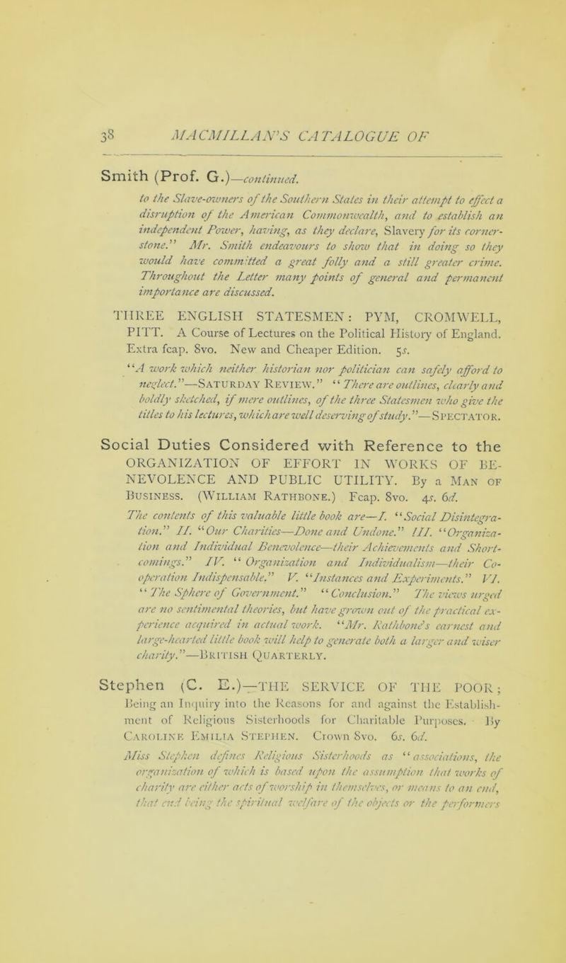 Smith (Prof. G.)—continued. to the Slave-owners of the Southern Stales in their attempt to effect a disruption of the American Commonwealth, and to establish an independent Power, having, as they declare, Slavery for its cornier- stone. Mr. Smith endeavours to shozu that in doing so they would have committed a great folly and a still greater crime. Throughout the Letter many points of general and permanent importance are discussed. THREE ENGLISH STATESMEN: PYM, CROMWELL, PITT. A Course of Lectures on the Political History of England. Extra fcap. 8vo. New and Cheaper Edition. 5s. “A work which neither historian nor politician can safely afford to neglect. —Saturday Review.” “ There are outlines, clearly and boldly sketched, if mere outlines, of the three Statesmen who give the titles to his lectures, which are well deserving ofstudy—Spectator. Social Duties Considered with Reference to the ORGANIZATION OF EFFORT IN WORKS OF BE- NEVOLENCE AND PUBLIC UTILITY. By a Man of Business. (William Rathbone.) Fcap. 8vo. 4s. 6d. The contents of this valuable little book are—7. ‘•'■Social Disintegra- tion. II. '■'■Our Charities—Done and Undone. III. “Organiza- o lion and Individual Benevolence—their Achievements and Short- comings. IV. “ Organization and Individualism—their Co- operation Indispensable. V. “Instances and Experiments. VJ. “ The Sphere of Government. “ Conclusion. The views urged are no sentimental theories, but have grenvn out of the practical ex- perience acquired in actual work. “Mr. Rathbone1 s earnest and large-hearted little book will help to generate both a larger and wiser charity.”—British Quarterly. Stephen (C. E.)—THE SERVICE OF TI1E POOR; Being an Inquiry into the Reasons for and against the Establish- ment of Religious Sisterhoods for Charitable Purposes. By Caroline Emilia Stephen. Crown Svo. 6s. 6d. Miss Stephen defines Religious Sisterhoods as “associations, the organization of which is based upon the assumption that works of charity are cither acts of worship in themselves, or means to an end, that end being the spiritual welfare of the objects or the performers