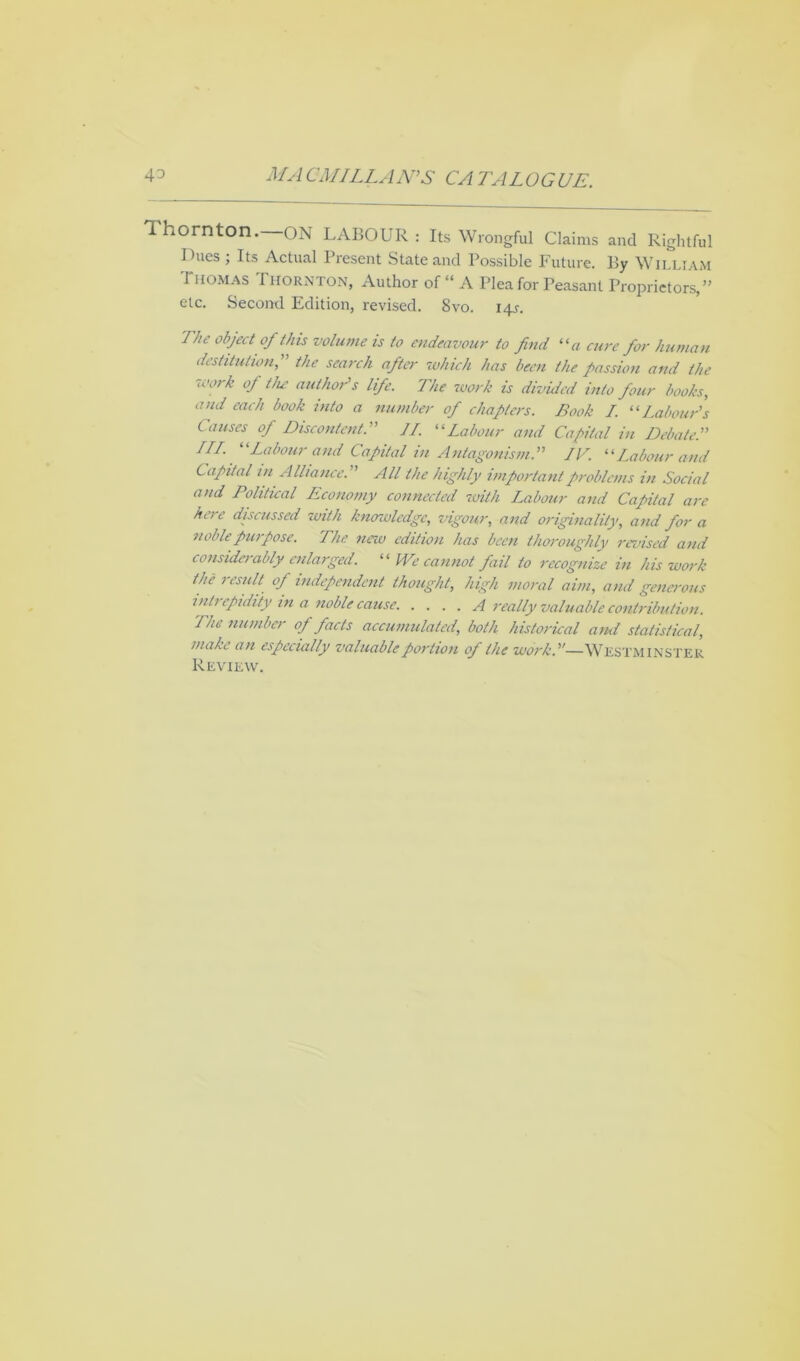 4^ MA CMILLAN'S CA 'FALOGUE. Ihornton. ON LABOUR : Its Wrongful Claims and Rightful Dues ; Its Actual Present State and Possible Future. By William Thomas Thornton, Author of “ A Plea for Peasant Proprietors,” etc. Second Edition, revised. 8vo. 14s. The object of this volume is to endeavour to find “a cure for human destitution, the search after which has been the passion and the work of the author's life. The work is divided into four books, and each book into a number of chapters. Book I. 11 Labour's Causes of Discontent. II. “Labour and Capital in Debate. III. “Labour and Capital in Antagonism.” IV. “Labour and Capital in Alliance. All the highly important problems in Social and Political Economy connected with Labour and Capital are hcie discussed with knowledge, vigour, and originality, and for a noble purpose. The new edition has been thoroughly revised and considerably enlarged. “ We cannot fail to recognize in his work the 1 esult of independent thought, high moral aim, and generous inti epidity m a noble cause. .... A really valuable contribution. The number of facts accumulated, both historical and statistical, make an especially valuable portion of the work.u—WESTMINSTER Review.
