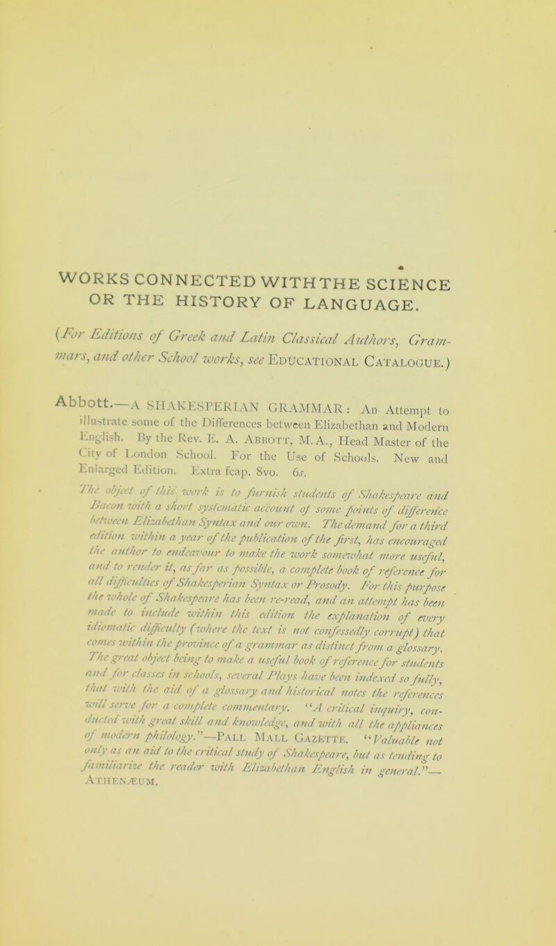 WORKS CONNECTED WITHTHE SCIENCE OR THE HISTORY OF LANGUAGE. (K>r Editions of Greek and Latin Classical Authors, Gram- mars, and other School works, see Educational Catalogue.) Abbott.—A S H A K ES PER I AN GRAMMAR: An Attempt to illustrate some of the Differences between Elizabethan and Modern English. by the Rev. E. A. ABBOTT, M.A., Head Master of the City of London School. For the Use of Schools. New and Enlarged Edition. Extra fcap. 8vo. 6.r. <mhrl °J t,us 'iwrk 1S t0 furnish students of Shakespeare and bacon with a short systematic account of sonic points of difference between Elizabethan Syntax and our own. The demand for a third edition within a year of the publication of the first, has encouraged the author to endeavour to make the work somewhat more useful, and to render it, as far as possible, a complete book of reference for all difficulties op Shakesperian Syntax or Prosody. For this purpose the 'whole of Shakespeare has been re-read, and an attempt has been made to include within this edition the explanation of every idiomatic difficulty (where the text is not confessedly corrupt) that comes within the province of a grammar as distinct from a glossary. The great object being to make a useful book of reference for students and for classes in schools, several Plays have been indexed so fully, that with the aid of a glossary and historical notes the references -will sene for a complete commentary. “A critical inquiry, con- ducted with great skill and knowledge, and with all the appliances of modern philology.”—Pall Mali. Gazette. “ Valuable not only as an aid to the critical study of Shakespeare, but as tending to familiarize the reader with Elizabethan English in general.”— Athenaeum. 1 *