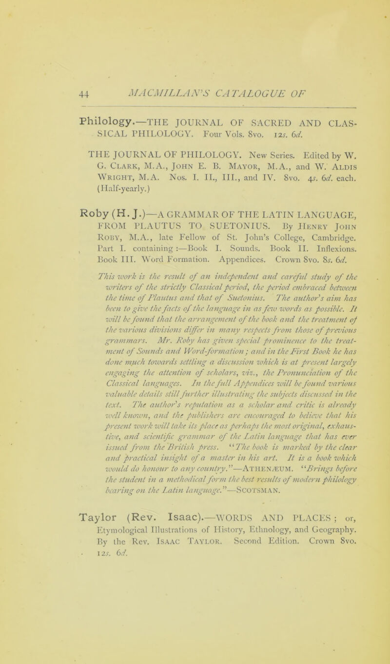 Philology.—THE JOURNAL OF SACRED AND CLAS* S1CAL PHILOLOGY. Four Vols. Svo. i2r. 6d. THE JOURNAL OF PHILOLOGY. New Series. Edited by \V. G. Clark, M.A., John E. B. Mayor, M.A., and W. Aldis Wright, M.A. Nos. I. II., III., and IV. Svo. 4^. 6d. each. (Half-yearly.) Roby (H. J.)—a GRAMMAR OF THE LATIN LANGUAGE, FROM PLAUTUS TO SUETONIUS. By Henry John Roby, M.A., late Fellow of St. John’s College, Cambridge. Part I. containing :—Book I. Sounds. Book II. Inflexions. Book III. Word Formation. Appendices. Crown Svo. 8j. 61. This work is the result of an independent and careful study of the writers of the strictly Classical periodthe period embraced between the time of Plautus and that of Suetonius. The author's aim has been to give the facts of the language in as few words as possible. It 'will be found that the arrangement of the bock and the treatment of the various divisions differ in many respects from those of previous grammars. Mr. Roby has given special prominence to the treat- ment of Sounds and Word- formation ; and in the First Book he has done much towards settling a discussion which is at present largely engaging the attention of scholars, viz., the Pronunciation of the Classical languages. In the full Appendices will be found various valuable details still further illustrating the subjects discussed in the text. The author's reputation as a scholar and critic is already well known, and the publishers are encouraged to believe that his present ruork will take its place as perhaps the most original, exhaus- tive, and scientific grammar of the Latin language that has ever issued from the British press. “ The book is marked by the clear and practical insight of a master in his art. It is a book which would do honour to any country.—ATHENAEUM. “Brings before the student in a methodical form the best results of modern philology bearing on the Latin language.—SCOTSMAN. Taylor (Rev. Isaac).—WORDS AND PLACE S ; or, Etymological Illustrations of History, Ethnology, and Geography. By the Rev. Isaac Taylor. Second Edition. Crown 8vo. 1 is. 6d.