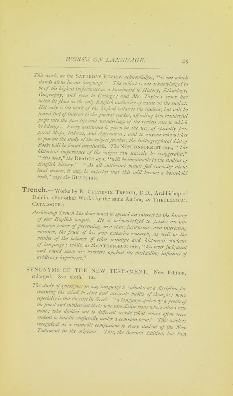 45 This work, as the Saturday Review acknowledges, “is one which stands alone in our language. ” 7he subject is one acknowledged to be oj the highest importance as a handmaid to History, Ethnology, Geography, and even to Geology; and Mr. Taylor's -work has taken its place as the only English authority of value on the subject. Not only is the work of the highest value to the student, but will be foundfull oj interest to the general reader, affording him wonderful peeps into the past life and wanderings of the restless race to which he belongs. Every assistance is given in the way of specially pre- pared Maps, Indexes, and Appendices ; and to anyone who wishes to pursue the study of the subject further, the Bibliographical List of hooks will be found invaluable. The NONCONFORMIST says, “The historical importance of the subject can scarcely be exaggerated. His book, the Reader says, “will be invaluable to the student oj English history.' “As all cultivated minds fed curiosity about local names, it may be expected that this will become a household book, says the Guardian. Trench.—Works by R. Chenevix Trench, D.D., Archbishop of Dublin. (For other Works by the same Author, see Theological Catalogue.) Archbishop Trench has done much to spread an interest in the history of our English tongue. He is acknowledged to possess an un- common power of presenting, in a clear, instructive, and interesting manner, the fruit oj his own extensive research, as well as the results of the labours of other scientific and historical students of language; while, as 4^’Athena-UM says, “ his sober judgment and sound sense are barriers against the misleading influence oj arbitrary hypotheses. SYNONYMS OF TIIE NEW TESTAMENT. New Edition enlarged. Svo. cloth. I2s. The study of synonyms in any language is valuable as a discipline for training the mind to close and accurate habits of thought • more especially is this the case in Greek- ‘ ‘« language spoken by a people of the finest and subtlest intellect; who saw distinctions where others saw none; -who divided out to different words what others often were content to huddle confusedly under a common term. This work is recognized as a valuable companion to every student of the New Testament in the original. This, the Seventh Edition, has been