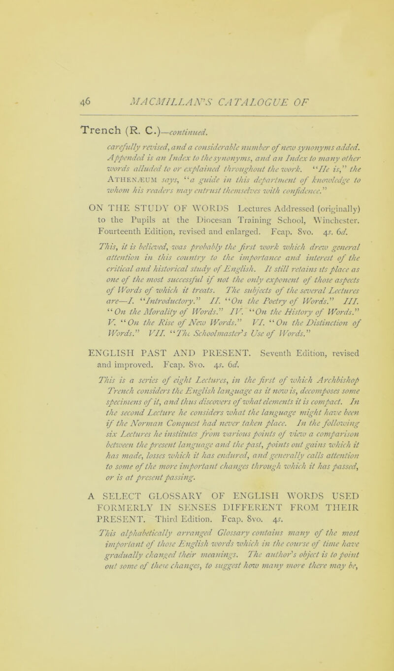 Trench (R. C.)—continued. carefully revised, and a considerable number of new synonyms added. Appended is an Index to the synonyms, and an Index to many other words alluded to or explained throughout the work. ‘'lie is,” the Athenaeum says, “a guide in this department of k nmol edge to whom his readers may entrust themselves with confidence.” ON THE STUDY OF WORDS Lectures Addressed (originally) to the Pupils at the Diocesan Training School, Winchester. Fourteenth Edition, revised and enlarged. Fcap. 8vo. 4s. 6d. This, it is believed, was probably the first work which drew general attention in this country to the importance and interest of the critical and historical study of English. It still retains its place as one of the most successful if not the only exponent of those aspects of Words of which it treats. The subjects of the several Lectures are—/. “Introductory.” II. “On the Poetry of Words.” III. “On the Morality of Words.” IV. “On the History of Words.” V. “On the Rise of New Words.” VI. “On the Distinction of Words.” VII. “The Schoolmaster's Use of Words.” ENGLISH PAST AND PRESENT. Seventh Edition, revised and improved. Fcap. 8vo. 4^. 6d. This is a series of eight Lectures, in the first of which Archbishop Trench considers the English language as it now is, decomposes some specimens of it, and thus discovers of what elements it is compact. Ln the second Lxciure he considers what the language might have been if the Norman Conquest had never taken place. In the following six Lectures he institutes from various points of vino a comparison between the present language and the past, points out gains which it has made, losses which it has endured, and generally calls attention to some of the more important changes through which it has passed, or is at present passing. A SELECT GLOSSARY OF ENGLISH WORDS USED FORMERLY IN SENSES DIFFERENT FROM THEIR PRESENT. Third Edition. Fcap. 8vo. 4.C. This alphabetically arranged Glossary contains many of the most important of those English words which in the course of time have gradually changed their meanings. The author's object is to point out some of these changes, to suggest how many more there may be,