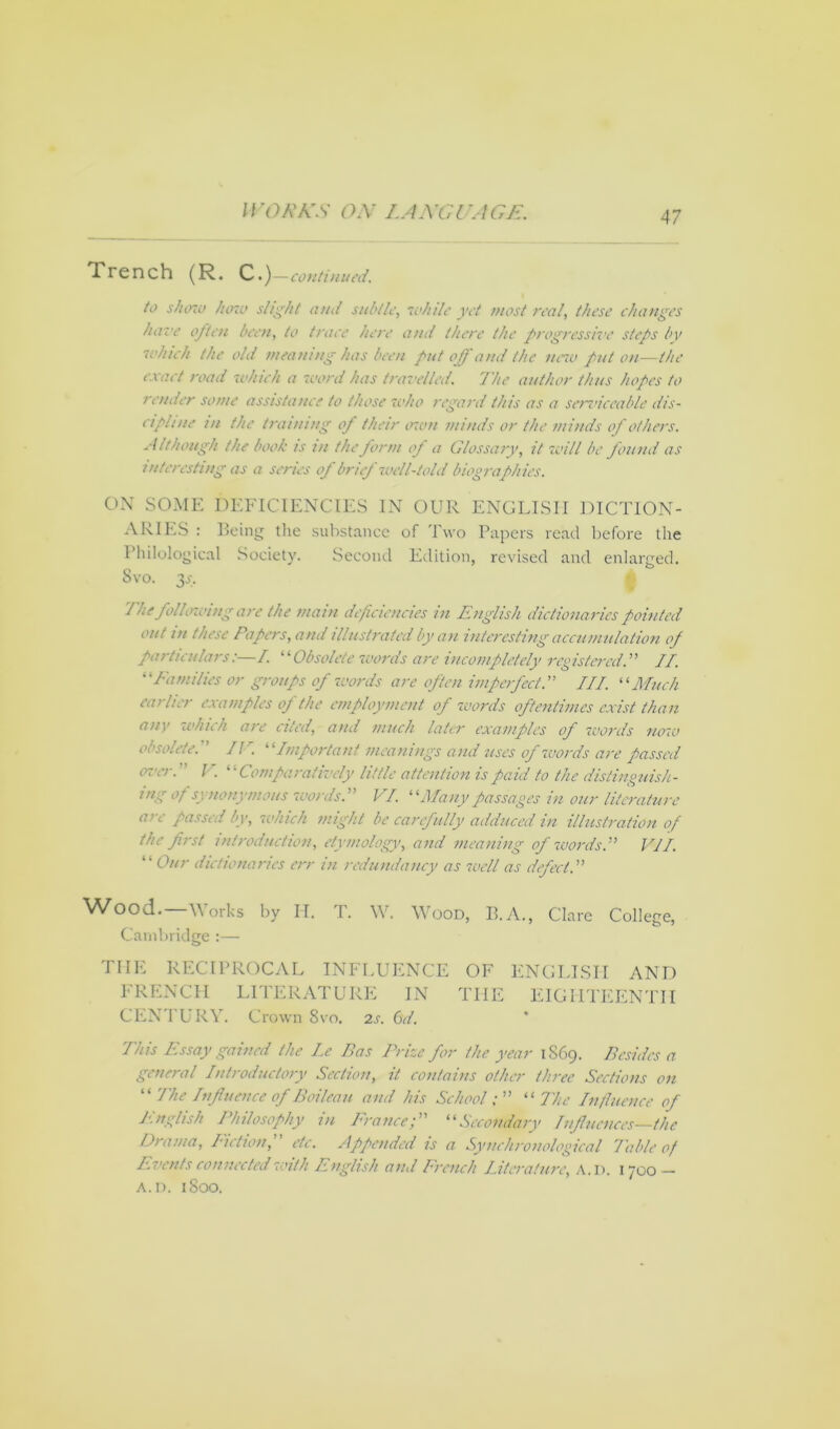 Trench (R. c.)—continued. to shore Juno slight and subtle, while yet most real, these changes have often been, to trace here and there the progressive steps by which the old meaning has been put off and the new put on—the exact road which a word has travelled. The author thus hopes to render some assistance to those who regard this as a serviceable dis- cipline in the training of their own minds or the minds of others. Although the book is in the form of a Glossary, it will be found as interesting as a series of brief well-told biographies. ON SOME DEFICIENCIES IN OUR ENGLISH DICTION- ARIES : Being the substance of Two Papers read before the Philological Society. Second Edition, revised and enlarged. Svo. 3_>\ The foiloxoing are the main deficiencies in English dictionaries pointed out m these Papers, and illustrated by an interesting accumulation of particulars:—/. “Obsolete words are incompletely registered.''1 II. “Families or groups of words are often imperfect. III. “Much earlier examples oj the employment of words oftentimes exist than any which are cited, and much later examples of words now obsolete. II'. “Important meanings and uses of words are passed over, i. Comparatively little attention is paid to the distinguish- ing of synonymous words. VI. “Many passages in our literature are passed by, which might be carefully adduced in illustration of the first introduction, etymology, and meaning of words. VII. “ Our dictionaries err in redundancy as well as defect. Wood.—Works by IT. T. W. Wood, B.A., Clare College, Cambridge :— THE RECIPROCAL INFLUENCE OF ENGLISH AND FRENCH LITERATURE IN THE EIGHTEENTH CENTURY. Crown Svo. 2s. 6d. This Essay gained the Le Bas Prize for the year 1S69. Besides a general Introductory Section, it contains other three Sections on “ The Influence of Boileau and his School“The Influence of English Philosophy in France; “Secondary Influences—the Drama, Fiction, etc. Appended is a Synchronological Table of Events connected with English ami French literature, A.D. 1700 A. D. 1S00.
