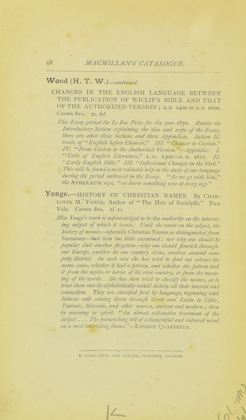 Wood (H. T. W.)—continued. CHANGES IN THE ENGLISH LANGUAGE BETWEEN THE PUBLICATION OF WICLIF’S BIBLE AND THAT OF THE AUTHORIZED VERSION ; a.d. 1400 to a.d. 1600. Crown 8vo. 2s. 6d. This Essay gained the Le Bas Prize for the year 1870. Besides the Introductory Section explaining the aim and scope of the Essay, there are other three Sections and three Appendices. Section II. treats of “English before Chaucer.” III. “ Chaucer to Caxton.” IV. “Prom Caxton to the Authorized Version.”—Appendix: I. “Table of English Literature,” a. d. 1300—A. d. 1611. II. “Early English Bible.” III. “Inflectional Changes in the Verb.” This will be found a most valuable help in the study of our language during the period embraced in the Essay. “As we go with him,” the Athenaeum says, “we learn something new at every step.” Yonge.—history of Christian names. By char- lotte M. 'Yonge, Author of “The Heir of Redclyflfe.” Two Vols. Crown 8vo. il, is. Miss Yonge's work is acknowledged to be the authority on the interest- ing subject of which it treats. ■ Until she wrote on the subject, the history of names—especially Christian Names as distinguished from Surnames—had been but little examined; nor why one should be popular and another forgotten—why one should flourish through- out Europe, another in one country alone, another around some petty district. In each case site has tried to find out whence the name came, whether it had a patron, and whether the patron took it from the myths or heroes of his own country, or from the mean- ing of the words. She has then tried to classify the navies, as to treat them merely alphabetically would destroy all their interest and connection. They are classified first by language, beginning with Hebrew and coming dozen through Greek and Latin to Celtic, Teutonic, Slavonic, and other sources, ancient arid modern ; then by meaning or spirit. “An almost exhaustive treatment of the subject . . . The painstaking toil of a thoughtful and cultured mind on a most interesting theme.”—London Quarterly. R. CLAY, SONS, AND TAYLOR, PRINTERS, LONDON.