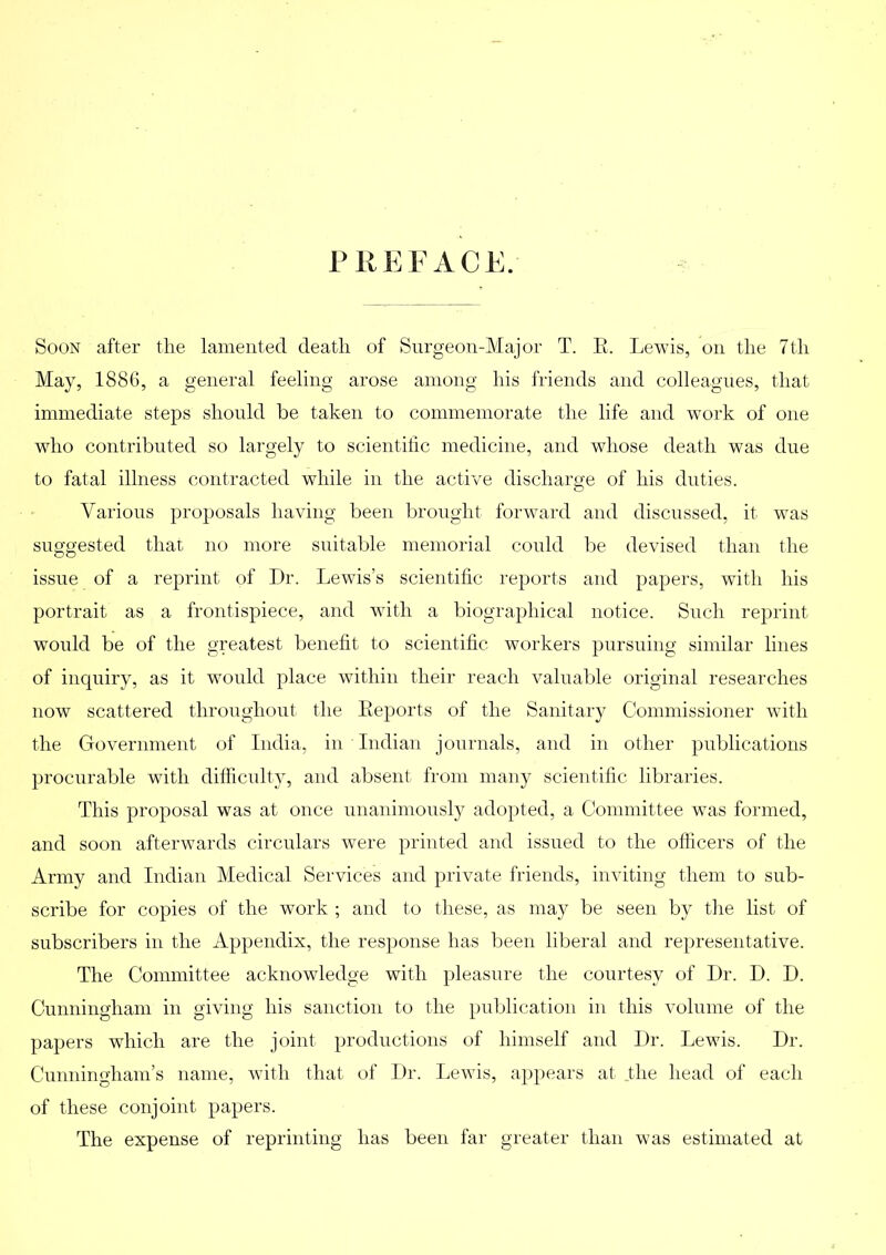 PKKl ACE. Soon after the lamented death of Surgeon-Major T. R. Lewis, on the 7th May, 1886, a general feeling arose among his friends and colleagues, that immediate steps should be taken to commemorate tlie life and work of one who contributed so largely to scientiiic medicine, and whose death was due to fatal illness contracted while in the active discharge of his duties. Various proposals having been brought forward and discussed, it was suggested that no more suitable memorial could be devised than the issue of a reprint of Dr. Lewis’s scientific reports and papers, with his portrait as a frontispiece, and with a biographical notice. Such reprint would be of the greatest benefit to scientific workers pursuing similar lines of inquiry, as it would place within their reach valuable original researches now scattered throughout the Reports of the Sanitary Commissioner with the Government of India, in Indian journals, and in other publications procurable with difficulty, and absent from many scientific libraries. This proposal was at once unanimously adopted, a Committee was formed, and soon afterwards circulars were printed and issued to the officers of the Army and Indian Medical Services and private friends, inviting them to sub- scribe for copies of the work ; and to these, as may be seen by the list of subscribers in the Appendix, the response has lieen liberal and representative. The Committee acknowledge with pleasure the courtesy of Dr. D. D. Cunningham in giving his sanction to the publication in this volume of the papers which are the joint productions of himself and Dr. Lewis. Dr. Cunningham’s name, with that of Dr. Lewis, ap})ears at .the head of each of these conjoint papers. The expense of reprinting has been far greater than was estimated at