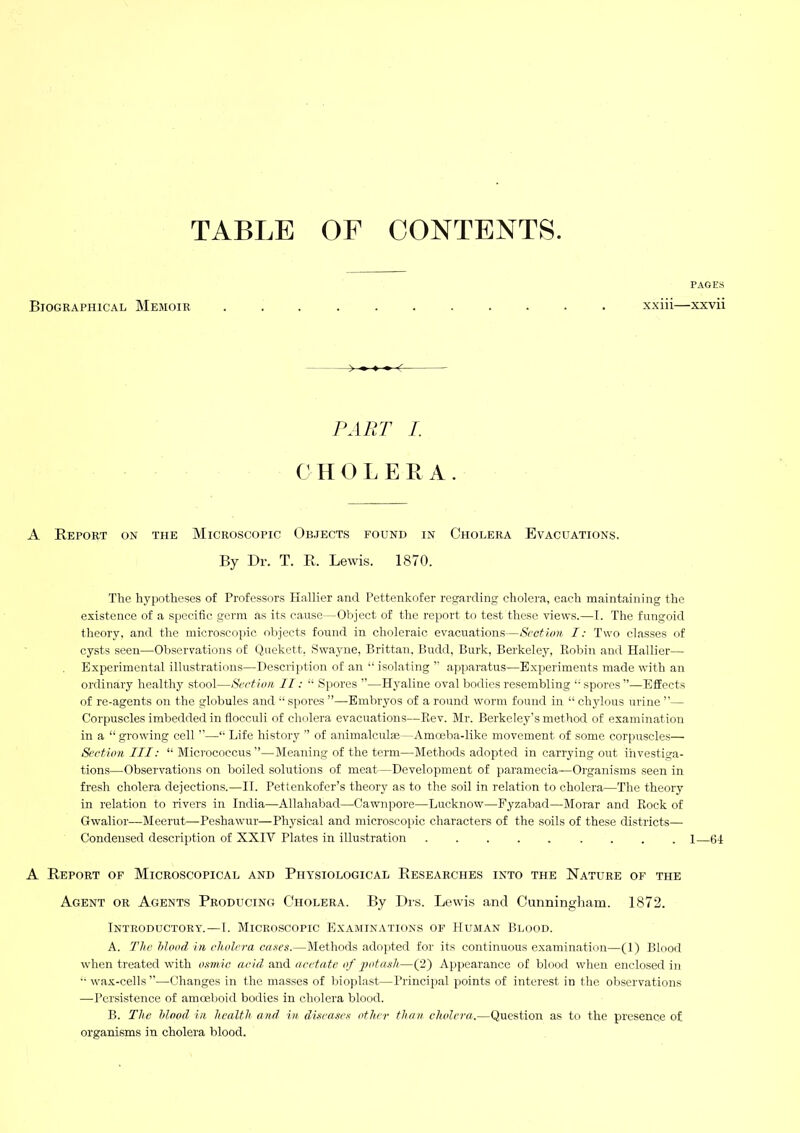 TABLE OF CONTENTS Biographical Memoir PAGES xxiii—xxvii PART I. (' H O L E E A . A Report on the Microscopic Objects found in Cholera Evacuations. By Dr. T. R. Lewis. 1870. The hypotheses of Professors Hallier and Pettenkofer re.^arding cholera, each maintaining the existence of a specific germ as its cause—Object of the report to test these views.—I. The fungoid theory, and the microscojhc objects found in choleraic evacuations—Sectum I: Two classes of cysts seen—Observations of (iuekett, Swayne, Brittan. Budd, Burk, Berkeley, Kobin and Hallier—• Experimental illustrations—Description of an “ isolating ” apparatus—E.xperiments made with an ordinary healthy stool—Section II: “ Siiores ”—Hyaline oval bodies resembling spores ”—Effects of re-agents on the globules and spores ”—Embryos of a round worm found in “ ch3dous urine ”— Corpuscles imbedded in flocculi of cholera evacuations—Eev. Mr. Berkeley’s method of examination in a “ growing cell ”—■■ Life history ” of animalculte—Amoeba-like movement of some corpuscles— Section III: “Micrococcus”—Meaning of the term—Methods adopted in carrying out investiga- tions—Observations on boiled solutions of meat—Development of paramecia—Organisms seen in fresh cholera dejections.—II. Pettenkofer’s theory as to the soil in relation to cholera—The theory in relation to rivers in India—Allahabad—Gawnpore—Lucknow—Fyzabad—Morar and Rock of Gwalior—Meerut—Peshawur—Physical and microscopic characters of the soils of these districts— Condensed description of XXIV Plates in illustration 1—64 A Report of Microscopical and Physiological Researches into the Nature of the Agent or Agents Producing Cholera. By Drs. Lewis and Gunningliam. 1872. Introductory. — 1. Microscopic Examinations of Human Blood. A. The Mood in cholera coses.—Methods adopted for its continuous examination—(1) Blood when treated with o.smic acid and acetate of 2>otash—(2) Appearance of blood when enclosed in •• wax-cells ”—Changes in the masses of bioplast—Principal points of interest in the observations —Persistence of amoeboid bodies in cholera blood. B. The Mood in health and in diseases other than cholera.—Question as to the presence of organisms in cholera blood.