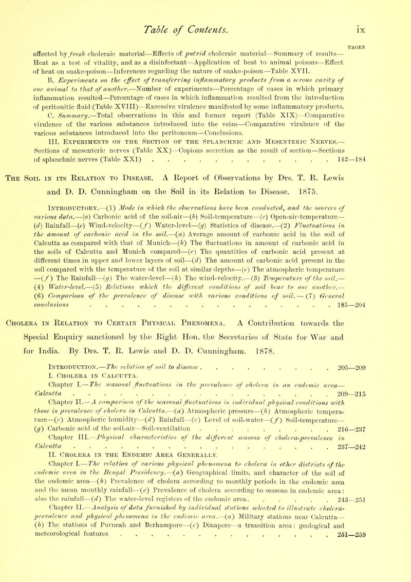 affected fresh choleraic material—Effects of putrid choleraic material—Summary of results— Heat as a test of vitality, and as a disinfectant—Application of heat to animal poisons—Effect of heat on snake-poison—Inferences regarding the nature of snake-poison—Table XVII. B. E,rpcrlments on the effect of transferrinf/ inflammatory products from a serous cavity of one animal to that of another.—Number of experiments—Percentage of cases in which primary inflammation resulted—Percentage of cases in which inflammation resulted from the introduction of peritonitic fluid (Table XVIII)—Excessive virulence manifested by some inflammatory products. C. Summary.—Total observations in this and former report (Table XIX)—Comparative virulence of the various substances introduced into the veins—Comparative virulence of the various substances introduced into the peritoneum—Conclusions. III. Experiments on the Section of the Splanchnic and Mesenteric Nerves.— Sections of mesenteric nerves (Table XX)—Copious secretion as the result of section—Sections of splanchnic nerves (Table XXI) . 1I2—1S4 The Soil in its Relation to Disease. A Report of Observations by Drs. T. R. Lewis and D. D. Cunningham on the Soil in its Relation to Disease. 1875. Introductory.—(1) Mode in which the observations hare been conducted, and the sources of various data.—(«) Carbonic acid of the soil-air—(h) Soil-temperature—(c) Open-air-temperature- (d) Eainfall—(e) Wind-velocity—(/) Water-level—(y) Statistics of disease.—(2) Fluctuations in the amount of carbonic acid in the .soil.—(a) Average amount of carbonic acid in the soil of Calcutta as compared with that of Munich—(5) The fluctuations in amount of carbonic acid in the soils of Calcutta and Munich compared—(r) The quantities of carbonic acid present at different times in upper and lower layers of soil—{d) The amount of carbonic acid present in the soil compared with the tempei-ature of the soil at similar depths—(r) The atmospheric temperature —(/) The Rainfall—(y) The water-level—{h) The wind-velocity.—(3) Temperature of the soil.— (4) Water-level.—(5) Relations which the different conditions of soil bear to one another.— (6) Comparison of the prevalence of disease with, various conditions of soil. — (7) General conclusions . 185—204 Cholera in Relation to Certain Physical Phenomena. A Contribution towards the Special Enquiry sanctioned by the Right Hon. the Secretaries of State for War and for India. By Drs. T. R. Lewis and D. D. Cunningham. 1878. Introduction.—The relation of soil to disease 205—209 I. Cholera in Calcutta. Chapter I.— The seasonal fluctuations in the preralenee of cholera in. an endemic area— Calcutta 209—215 Chapter II.—A comparison of the seasonal fluctuations in individual ph ysical conditions with those in prevalence of cholera, in Calcutta.—(a) Atmospheric pressure—(5) Atmospheric tempera- ture—(c) Atmospheric humidity—(fit) Rainfall—(c) Level of soil-water—(/) Soil-temperature— (y) Carbonic acid of the soil-air—Soil-ventilation 216—237 Chapter III.—Physical characteristics of the different .seasons of cholera-jjrevalenoe in Calcutta 237—242 II. Cholera in the Endemic Area Generally. Chapter I.—The relation of various physical phenomena to cholera in other di.striots of the endemic area in the Benyal Presidency.—(a) Geographical limits, and character of the soil of the endemic area—(5) Prevalence of cholera according to monthly periods in the endemic area and the mean monthly rainfall—(c) Prevalence of cholera according to seasons in endemic area: also the rainfall—f) The water-level registers of the endemic area 243—251 Chapter II.—Analysis of data f urnished, by individual stations selected to illustrate cholera- prevalence and, physical phenomena in the endemic area.—(«) Military stations near Calcutta— (h) The stations of Purneah and Berhampore—(c) Dinajiore—a transition area: geological and meteorological features 261 259