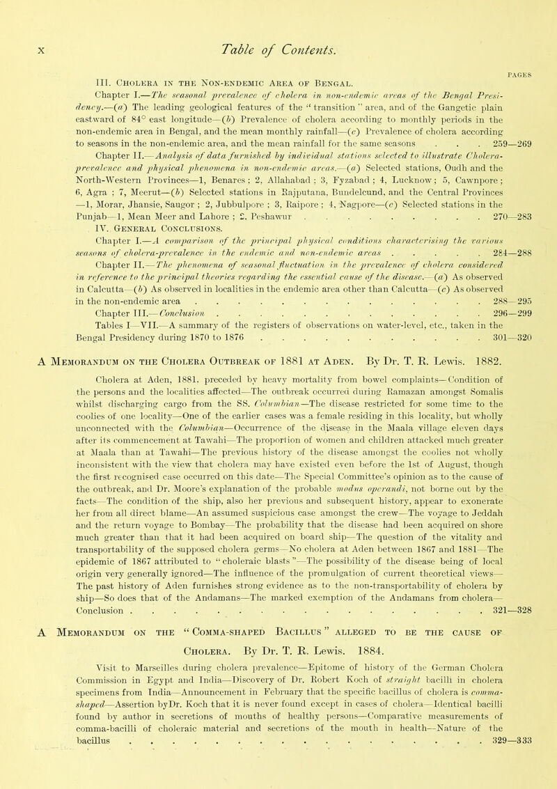 PAGES III. Cholera in the Non-endemic Area of Bengal. Chapter I.—The seasonal prevalence of cholera in non-endemir areas of the Benaal Presi- dency.—(«) The leading geological features of the “ transition ” area, and of the Gangetic plain eastward of 84° east longitude—(Z>) Prevalence of cholera according to monthly periods in the non-endemic area in Bengal, and the mean monthly rainfall—(c) Prevalence of cholera according to seasons in the non-endemic area, and the mean rainfall for the same seasons . . . 259—269 Chapter II.—Analysis of data furnished Ity individual .stations selected to illustrate Cholera- prevalence and physical phenomena in non-endemic areas.—(tf) Selected stations, Oudh and the North-Western Provinces—1, Benares: 2, Allahabad; 3, Fyzabad ; 4, Lucknow; 5, Cawnpore ; 6, Agra ; 7, Meerut—(5) Selected stations in Sajputana, Bnndelcund, and the Central Provinces —1, Morar, Jbansie, Saugor ; 2, Jubbulpore ; 3, Raipore ; 4, Nagpore—(c) Selected stations in the Punjab—1, Mean Meer and Lahore ; 2. Peshawur . 270—283 IV. General Conclusions. Chapter I.—A conqtarison of the irrincipal phy.sical conditions characterising the various seasons of cholera-prevalence in the endemic and non-endemic areas ..... 284—288 Chapter II.—The phenomena of seasonal fluctuation in the prevalence of cholera considered. in riflerence to the principal theories reyardiny the essential cause of the disease.—(«) As observed in Calcutta—(J>) As observed in localities in the endemic area other than Calcutta—(c) As observed in the non-endemic area 288— 295 Chapter III.— Conclusion 296—299 Tables I—VII.—A sammarj of the registers of observations on water-level, etc., taken in the Bengal Presidency during 1870 to 1876 301—320 A Memorandum on the Cholera Outbreak of 1881 at Aden. By Dr. T. E. Leivis. 1882. Cholera at Aden, 1881. preceded by heavj' mortality from bowel complaints—Condition of the persons and the localities affected—The outbreak occurred during Ramazan amongst Somalis whilst discharging cargo from the SS. Cohimhian—'Tho. disease restricted for some time to the coolies of one locality—One of the earlier cases was a female residing in this locality, but wholly unconnected with the Columhian—Occurrence of the disease in the Maala village eleven days after its commencement at Tawahi—The iiroportion of women and children attacked much greater at ilaala than at Tawahi—The previous history of the disease amongst the coolies not wholly inconsistent with the view that cholera may have existed even before the 1st of August, though the first recognised case occurred on this date—The Special Committee’s opinion as to the cause of the outbreak, and Dr. Moore's explanation of the probable modus operandi, not borne out by the facts—The condition of the ship, also her previous and subsequent history, appear to exonerate her from all direct lilame—An assumed .suspicious case amongst the crew—The voyage to Jeddah and the return voyage to Bombay—The probability that the disease had been acquired on shore much greater than that it had been acquired on board ship—The question of the vitality and transportability of the supposed cholera germs—No cholera at Aden between 1867 and 1881—The epidemic of 1867 attributed to “choleraic blasts”—The possibility of the disease being of local origin very generally ignored—The influence of the promulgation of current theoretical views— The past history of Aden furnishes strong evidence as to the non-transportability of cholera by ship—So does that of the Andamans—The marked exemption of the Andamans from cholera— Conclusion 321—328 A Memorandum on the “ Comma-shaped Bacillus ” alleged to be the cause of Cholera. By Dr. T. E. Lewis. 1884. Visit to Marseilles during cholera prevalence—Epitome of history of the German Cholera Commission in Egypt and India—Discovery of Dr. Robert Koch of straiyht bacilli in cholera specimens from India—Announcement in February that the specific bacillus of cholera is comma- shaped,—Assertion by Dr. Koch that it is never found except in cases of cholera—Identical bacilli found by author in secretions of mouths of healthy persons—Comparative measui-ements of comma-bacilli of choleraic material and secretions of the mouth in health—Nature of the bacUlus 329—333