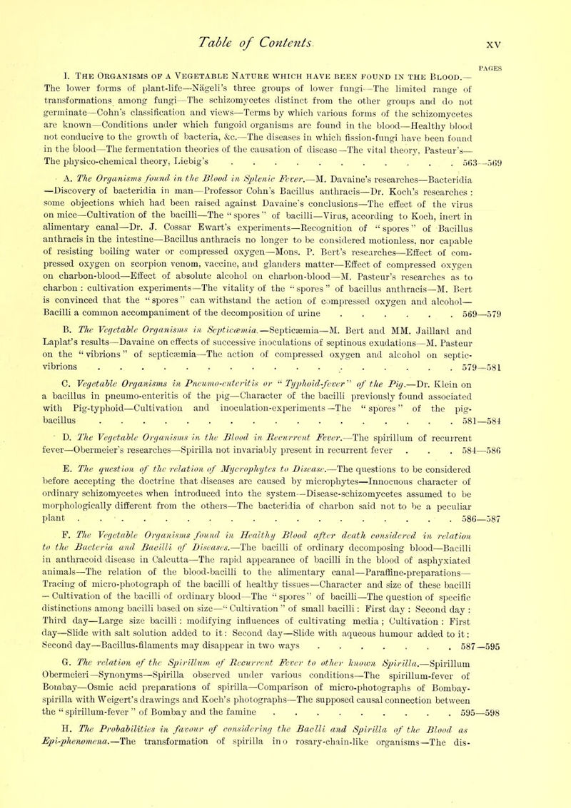 L The Oeganisms of a Vegetable Nature which have been found in the Blood.— The lower forms of plant-life—Nageli’s three groups of lower fungi—The limited range of transformations among fungi—The schizomycetes distinct from the other groups and do not germinate—Cohn's classiflcation and views—Terms by which various forms of the schizomycetes are known—Conditions under which fungoid organisms are found in the blood—Healthy blood not conducive to the growth of bacteria, &c.—The diseases in which fission-fungi have been found in the blood—The fermentation theories of the causation of disease—The vital theory, Pasteur's— The physico-chemical theory, Liebig’s 503 509 A. The Organisms found in the Blood in Sj?lenic Fever.—M. Davaine’s researches—Bacteridia —Discovery of bacteridia in man—Professor Cohn’s Bacillus anthracis—Dr. Kochls researches : some objections which had been raised against Davaine's conclusions—The effect of the virus on mice—Cultivation of the bacilli—The “ spores ” of bacilli—Virus, according to Koch, inert in alimentary canal—Dr. J. Cossar Ewart’s experiments—Recognition of “spores” of Bacillus anthracis in the intestine—Bacillus anthracis no longer to be considered motionless, nor capable of resisting boiling water or compressed oxygen—Mons. P. Bert’s researches—Effect of com- pressed oxygen on scorpion venom, vaccine, and glanders matter—Effect of compressed oxygen on charbon-blood—Effect of absolute alcohol on charbon-blood—M. Pasteur’s researches as to charbon ; cultivation experiments—The vitality of the “spores” of bacillus anthracis—M. Bert is convinced that the “spores” can withstand the action of compressed oxygen and alcohol— Bacilli a common accompaniment of the decomposition of urine 569 579 B. The Vegetable Organisms in Septiccemia.—Septicaemia—M. Bert and MM. Jaillard and Laplat’s results—Davaine on effects of successive inoculations of septinous exudations—M. Pasteur on the “ vibrions ” of septicjsmia—The action of compressed oxygen and alcohol on septic- vibrions 579—581 C. Vegetable Organisms in Pneumo-enteritis or “ Tgplwid-fever ” of the Pig.—Dr. Klein on a bacillus in pneumo-enteritis of the pig—Character of the bacilli previously found associated with Pig-typhoid—Cultivation and inoculation-experiments —The “ spores ” of the pig- bacillus 581—584 D. The Vegetable Organisms in the Blood in Recurrent Fever.—The spirillum of recurrent fever—Obermeier’s researches—Spirilla not invariably present in recurrent fever . . . 58-t—58fi E. The (fuestion of the relation of Mgerophytes to Disease.—The questions to be considered before accepting the doctrine that diseases are caused by microphytes—Innocuous character of ordinary schizomycetes when introduced into the system—Disease-schizomycetes assumed to be morphologically different from the others—The bacteridia of charbon said not to be a peculiar plant . 586—587 F. The Vegetable Organisms found in Healthy Blood after death considered in relation to the Bacteria and Bacilli of Diseases.—The bacilli of ordinary decomposing blood—Bacilli in anthracoid disease in Calcutta—The rapid appearance of bacilli in the blood of asphyxiated animals—The relation of the blood-bacilli to the aUmentary canal—ParalSne-preparations— Tracing of micro-photograph of the bacilli of healthy tissues—Character and size of these bacilli — Cultivation of the bacilli of ordinary blood—The “spores” of bacilli—The question of specific distinctions among bacilli based on size—“ Cultivation ” of small bacilli: First day ; Second day : Third day—Large size bacilli; modifying influences of cultivating media ; Cultivation : First day—Slide with salt solution added to it: Second day—Slide with aqueous humour added to it: Second day—Bacillus-filaments may disappear in two ways 587—595 G. The relation of the Sgoirillum, of Recurrent Fever to other known /Spirilla.—Spirillum Obermeieri—Synonyms—Spirilla observed under various conditions—The spirillum-fever of Bombay—Osmic acid preparations of spirilla—Comparison of micro-photographs of Bombay- spirdla with Weigert’s drawings and Koch’s photographs—The supposed causal connection between the “ spirillum-fever ” of Bombay and the famine 595—598 H. Hie Probabilities in favour of considering the Baelli and Spirilla of the Blood as Epi-phenomena.—The transformation of spirilla in 0 rosary-chain-like organisms—The dis-