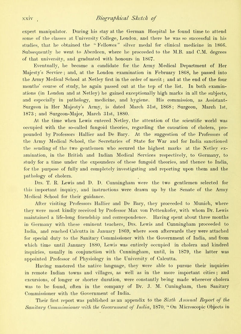 expert manipulator. During his stay at the Glerman Hospital he found time to attend some of the classes at University College, London, and there he was so successful in his studies, that he obtained the “Fellowes” silver medal for clinical medicine in 1866. Subsequently he went to Aberdeen, where he proceeded to the M.B. and C.M. degrees of that university, and graduated with honours in 1867. Eventually, he became a candidate for the Army Medical Department of Her Majesty’s Service ; and, at the London examination in February 1868, he passed into the Army Medical School at Netley first in the order of merit; and at the end of the four months’ course of study, he again passed out at the top of the list. In both examin- ations (in London and at Netley) he gained exceptionally high marks in all the subjects, and especially in pathology, medicine, and hygiene. His commission, as Assistant- Surgeon in Her Majesty’s Army, is dated March 31st, 1868; Surgeon, March 1st, 1873; and Surgeon-Major, March 31st, 1880. At the time when Lewis entered Netley, the attention of the scientific world was occupied with the so-called fungoid theories, regarding the causation of cholera, pro- pounded by Professors Hallier and De Bary. At the suggestion of the Professors of the Army Medical School, the Secretaries of State for War and for India sanctioned the sending of the two gentlemen who secured the highest marks at the Netley ex- amination, in the British and Indian Medical Services respectively, to Grermany, to study for a time under the expounders of these fungoid theories, and thence to India, for the purpose of fully and completely investigating and reporting upon them and the pathology of cholera. Drs. T. R. Lewis and D. I). Cunningham were the two gentlemen selected for this important inquiry, and instructions were drawn up by the Senate of the Army Medical School for their guidance. After visiting Professors Hallier and De Bary, they proceeded to Munich, where they were most kindly received by Professor Max von Pettenkofer, with whom Dr. Lewis maintained a life-long friendship and correspondence. Having spent about three months in Germany with these eminent teachers, Drs. Lewis and Cunningham proceeded to India, and reached Calcutta in January 1869, where soon afterwards they were attached for special duty to the Sanitary Commissioner with the Government of India, and from which time until January 1880, Lewis was entirely occupied in cholera and kindred inquiries, usually in conjunction with Cunningham, until, in 1879, the latter was appointed Professor of Physiology in the University of Calcutta. Having mastered the native language, they were able to pursue their inquiries in remote Indian towns and villages, as well as in the more important cities; and excursions, of longer or shorter duration, were constantly being made wherever cholera was to be found, often in the company of Dr. J. M. Cuningham, then Sanitary Commissioner with the Government of India, Their first report was published as an appendix to the Sixth Annual Report of the Smiitary Commissioner %vith the Government of India, 1870, “ On Microscopic Objects in