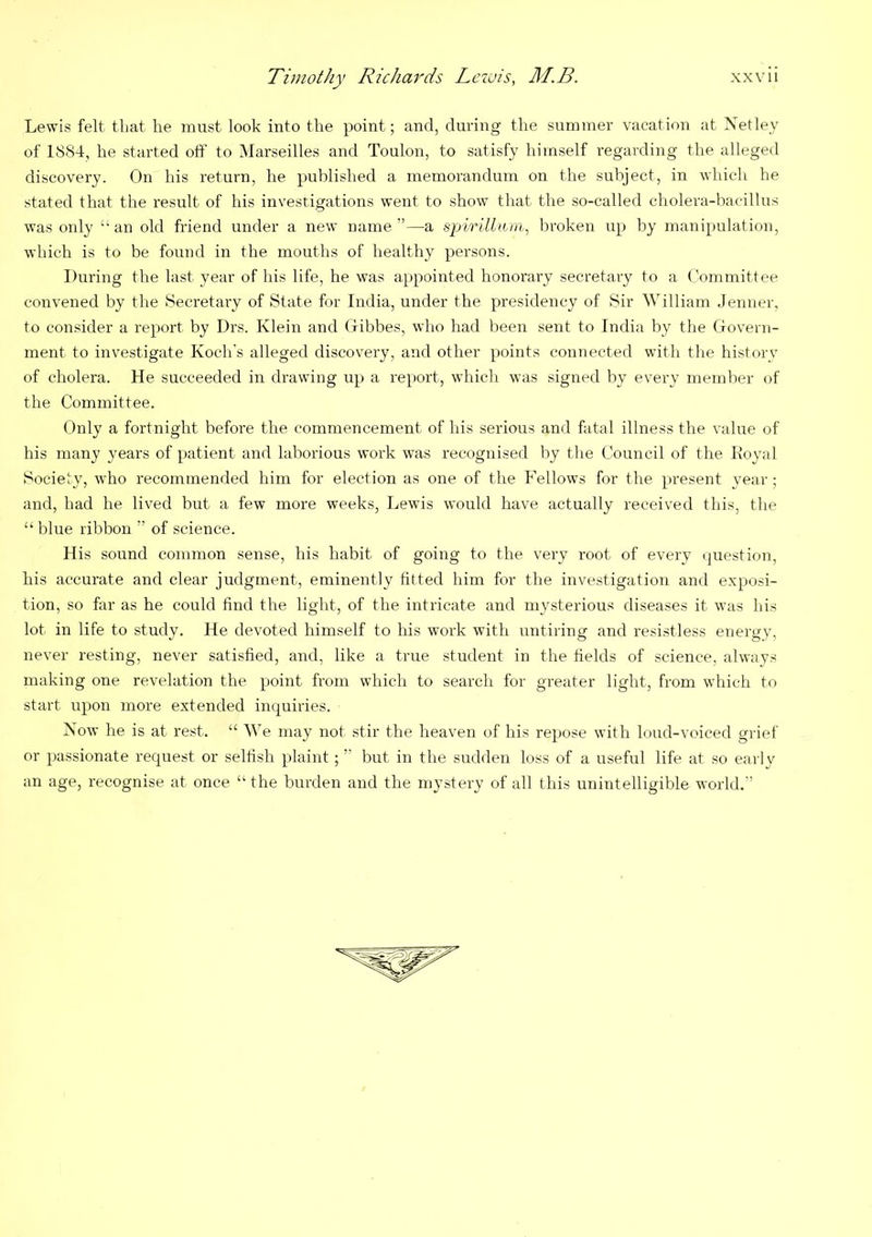 Lewis felt that he must look into the point; and, during the summer vacation at Netley of 1884, he started oft’ to Marseilles and Toulon, to satisfy himself regarding the alleged discovery. On his return, he published a memorandum on the subject, in which he stated that the result of his investigations went to show that the so-called cholera-bacillus was only “ an old friend under a new name ”—a spiriliam, broken up by manipulation, which is to be found in the mouths of healthy persons. During the last year of his life, he was appointed honorary secretary to a Committee convened by the Secretary of State for India, under the presidency of Sir William Jenner, to consider a report by Drs. Klein and Gibbes, who had been sent to India by the Govern- ment to investigate Koch's alleged discovery, and other points connected with the history of cholera. He succeeded in drawing up a report, which was signed by every member of the Committee. Only a fortnight before the commencement of his serious and ftital illness the value of his many years of patient and laborious work was recognised by the Council of the Koyal Society, who recommended him for election as one of the Fellows for the present year; and, had he lived but a few more weeks, Lewis would have actually received this, the “ blue ribbon ” of science. His sound common sense, his habit of going to the very root of every question, his accurate and clear judgment, eminently fitted him for the investigation and exposi- tion, so far as he could find the light, of the intricate and mysterious diseases it was his lot in life to study. He devoted himself to his work with untiring and resistless energy, never resting, never satisfied, and, like a true student in the fields of science, always making one revelation the point from which to search for greater light, from which to start upon more extended inquiries. Now he is at rest. “ We may not stir the heaven of his repose with loud-voiced grief or passionate request or selfish plaint; ” but in the sudden loss of a useful life at so early an age, recognise at once “ the burden and the mystery of all this unintelligible world/’