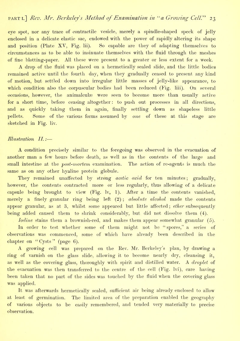 eye spot, nor any trace of contractile vesicle, merely a spindle-shaped speck of jelly enclosed in a delicate elastic sac, endowed with the power of rapidly altering its shape and position (Plate XV, thg. Hi). So capable are they of adapting themselves to circumstances as to be able to insinuate themselves with the fluid through the meshes of fine blotting-paper. All these were present to a greater or less extent for a week. A drop of the fluid was placed on a hermetically sealed slide, and the little bodies remained active until the fourth day, when they gradually ceased to present any kind of motion, but settled down into irregular little masses of jelly-like appearance, to which condition also the corpuscular bodies had been reduced (Fig. liii). On several occasions, however, the animalculae were seen to become more than usually active for a short time, before ceasing altogether: to push out processes in all directions, and as quickly taking them in again, finally settling down as shapeless little pellets. Some of the various forms assumed by one of these at this stage are sketched in Fig. liv. Illustration II.:— A condition precisely similar to the foregoing was observed in the evacuation of another man a few hours before death, as well as in the contents of the large and small intestine at the post-rnortem examination. The action of re-agents is much the same as on any other hyaline protein globule. They remained unaffected by strong acetic acid for ten minutes; gradually, however, the contents contracted more or less regularly, thus allowing of a delicate capsule being brought to view (Fig. Iv, 1). After a time the contents vanished, merely a finely granular ring being left (2) ; absolute alcohol made the contents appear granular, as at 3, wdrilst some appeared but little affected; ether subsequently being added caused them to shrink considerably, but did not dissolve them (4). Iodine stains them a brownish-red, and makes them appear somewhat granular (5). In order to test whether some of them might not he “ spores,” a series of observations was commenced, some of which have already been described in the chapter on “ Cysts ” (page 6). A growing cell was prepared on the Eev. Mr. Berkeley’s plan, by drawing a ring of varnish on the glass slide, allowing it to become nearly dry, cleansing it, as well as the covering glass, thoroughly with spirit and distilled water. A droplet of the evacuation was then transferred to the centre of the cell (Fig. Ivi), care having been taken that no part of the sides was touched by the fluid when the covering glass was applied. It was afterwards hermetically sealed, sufficient air being already enclosed to allow at least of germination. The limited area of the preparation enabled the geography of various objects to be easily remembered, and tended very materially to precise observation.