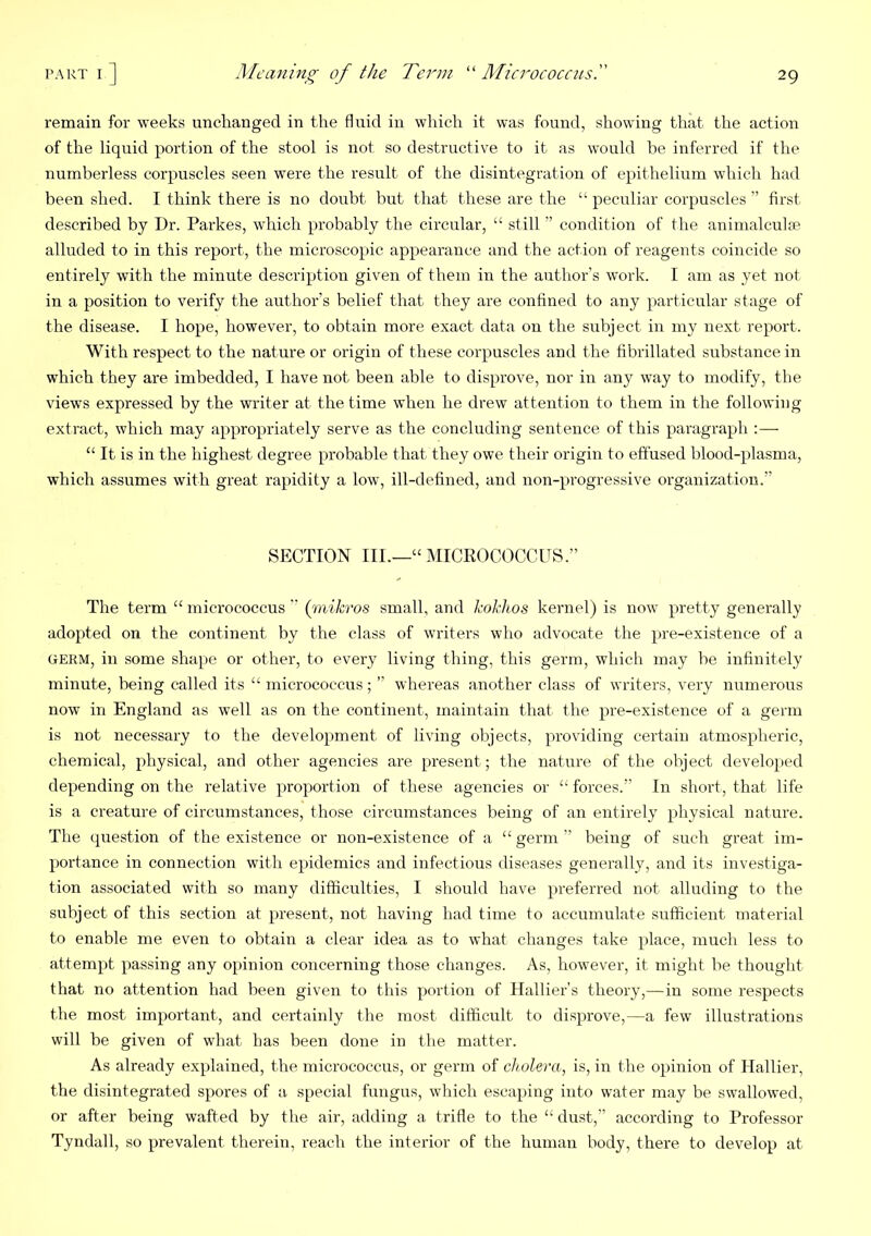 remain for weeks unclianged in the fluid in which it was found, showing that the action of the liquid portion of the stool is not so destructive to it as would be inferred if the numberless corpuscles seen were the result of the disintegration of epithelium which had been shed. I think there is no doubt but that these are the “ peculiar corpuscles ” first described by Dr. Parkes, which probably the circular, “ still ” condition of the animalculre alluded to in this report, the microscopic appearance and the action of reagents coincide so entirely with the minute description given of them in the author’s work. I am as yet not in a position to verify the author’s belief that they are confined to any particular stage of the disease. I hope, however, to obtain more exact data on the subject in my next report. With respect to the nature or origin of these corpuscles and the fibrillated substance in which they are imbedded, I have not been able to disprove, nor in any way to modify, the views expressed by the writer at the time when he drew attention to them in the following extract, which may appropriately serve as the concluding sentence of this paragraph “ It is in the highest degree probable that they owe their origin to effused blood-plasma, which assumes with great rapidity a low, ill-defined, and non-progressive organization.” SECTION III.—“MICROCOCCUS.” The term “ micrococcus ” {mikros small, and Jeokhos kernel) is now pretty generally adopted on the continent by the class of writers who advocate the pre-existence of a GERM, in some shape or other, to every living thing, this germ, which may he infinitely minute, being called its “ micrococcus; ” whereas another class of writers, very numerous now in England as w^ell as on the continent, maintain that the pre-existence of a germ is not necessary to the development of living objects, providing certain atmospheric, chemical, physical, and other agencies are present; the nature of the object develo[>ed depending on the relative proportion of these agencies or “forces.” In short, that life is a creature of circumstances, those circumstances being of an entirely physical nature. The question of the existence or non-existence of a “ germ ” being of such great im- portance in connection with epidemics and infectious diseases generally, and its investiga- tion associated with so many difficulties, I should have preferred not alluding to the subject of this section at present, not having had time to accumulate sufficient material to enable me even to obtain a clear idea as to what changes take place, much less to attempt passing any opinion concerning those changes. As, however, it might be thought that no attention had been given to this portion of Hallier’s theory,—in some respects the most important, and certainly the most difficult to disprove,—a few illustrations will be given of what has been done in the matter. As already explained, the micrococcus, or germ of cholera, is, in the opinion of Hallier, the disintegrated spores of a special fungus, which escaping into water may be swallowed, or after being wafted by the air, adding a trifle to the “ dust,” according to Professor Tyndall, so prevalent therein, reach the interior of the human body, there to develop at
