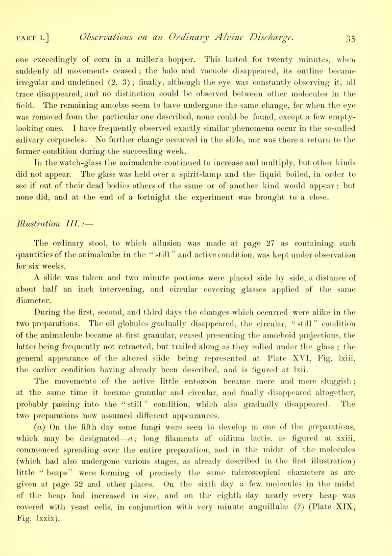 one exceedingly of corn in a miller’s hopper. This lasted for twenty minutes, when suddenly all movements ceased ; the halo and vacuole disappeared, its outline became irregular and undefined (2, 3) ; finally, although the eye was constantly observing it, all trace disappeared, and no distinction could lie observed between other molecules in the field. The remaining amoebaj seem to have undergone the same change, for when the eye was removed from the particular one described, none could be found, except a few empty- looking ones. I have frequently observed exactly similar phenomena occur in the so-called salivary corpuscles. No further change occurred in the slide, nor was there a return to the former condition during the succeeding week. In the watch-glass the animalculse continued to increase and multiply, but other kinds did not appear. The glass was held over a spirit-lamp and the liquid boiled, in order to see if out of their dead bodies others of the same or of another kind would appear ; but none did, and at the end of a fortnight the experiment was brought to a close. Illustration III. :— The ordinary stool, to which allusion was made at x>age 27 as containing such quantities of the animalculae in the “ still ” and active condition, was kept under observation for six weeks. A slide was taken and two minute portions were placed side by side, a distance of about half an inch intervening, and circular covering glasses applied of the same diameter. During the first, second, and third days the changes which occurred were alike in the two preparations. The oil globules gradually disappeared, the circular, “ still ” condition of the animalculte became at first granular, ceased presenting the amoeboid projections, the latter being fre(prently not retracted, Imt trailed along as they rolled under the glass ; the general appearance of the altered slide being represented at Plate XVI, Fig. Ixiii, the earlier condition having already been described, and is figured at Ixii. The movements of the active little entozoon became more and more sluggish; at the same time it became granular and circular, and finally disappeared altogether, probably passing into the “ still ” condition, which also gradually disappeared. The two preparations now assumed different appearances. (a) On the fifth day some fungi were seen to develop in one of the preparations, which may be designated—a; long filaments of oidium lactis, as figured at xxiii, commenced spreading over the entire preparation, and in the midst of the molecules (which had also undergone various stages, as already described in the first illustration) little “heaps” were forming of precisely the same microscopical characters as are given at page 32 and other places. On the sixth day a few molecules in the midst of the heap had increased in size, and on the eighth day nearly every heap was covered with yeast cells, in conjunction with very minute anguillulte (?) (Plate XIX, Fig. Ixxix).