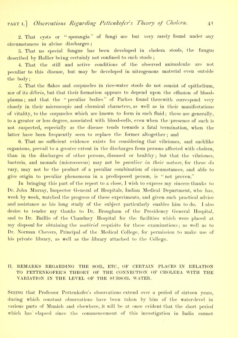 2. That cysts or “ sporangia of fungi are but very rarely found under any circumstances in alvine discharges ; 3. That no special fungus has been developed in cholera stools, the fungus described hy Hallier being certainly not confined to such stools ; 4. That the still and active conditions of the observed animalculfe are not peculiar to this disease, but may be developed in nitrogenous material even outside the body; d. That the flakes and cor])Uscles in rice-water stools do not consist of epithelium, nor of its debris, but that their formation appears to depend upon the effusion of blood- plasma ; and that the “ peculiar bodies ” of Parkes found therewith correspond very closely in their microscopic and chemical characters, as well as in their manifestations of vitality, to the corpuscles which are known to form in such fluid; these are generally, to a greater or less degree, associated with blood-cells, even when the’; presence of such is not suspected, especially as the disease tends towards a fatal termination, when the latter have been frequently seen to replace the former altogether; and 6. That no sufficient evidence exists for considering that vibriones, and suchlike organisms, prevail to a greater extent in the discharges from persons affected with cholera, than in the discharges of other persons, diseased or healthy; but that the vibriones, bacteria, and monads (micrococcus) may not be pecidiar in their nature, for these do vary, may not be the product of a peculiar combination of circumstances, and able to give origin to peculiar phenomena in a predisposed person, is “ not proven.” In bringing this part of tlie report to a close, I wish to express my sincere thanks to Dr. John Murray, Inspector Gfeneral of Hospitals, Indian Medical Department, wdio has, week by week, watched the progress of these experiments, and given such practical advice and assistance as his long study of the subject particularly enables him to do. I also desire to tender my thanks to Dr. Brougham of the Presidency Greneral Hospital, and to Dr. Baillie of the Chandney Hospital for tlie facilities which were placed at my disposal for obtaining the materiel recpiisite for these examinations; as well as to Dr. Norman Chevers, Principal of the Medical College, for permission to make use of his [uivate library, as well as the library attached to the College. II. REMARKS REGARDING THE SOIL, ETC., OF CERTAIN PLACES IN RELATION TO PETTENKOFER’S THEORY OF THE CONNECTION OF CHOLERA WITH THE VARIATION IN THE LEVEL OF THE SUBSOIL WATER. Seeing that Professor Pettenkofer’s observations extend over a period of sixteen years, during which constant observations have been taken by him of the water-level in various parts of Munich and elsewhere, it will be at once evident that the short period which has elapsed since the commencement of this investigation in India cannot