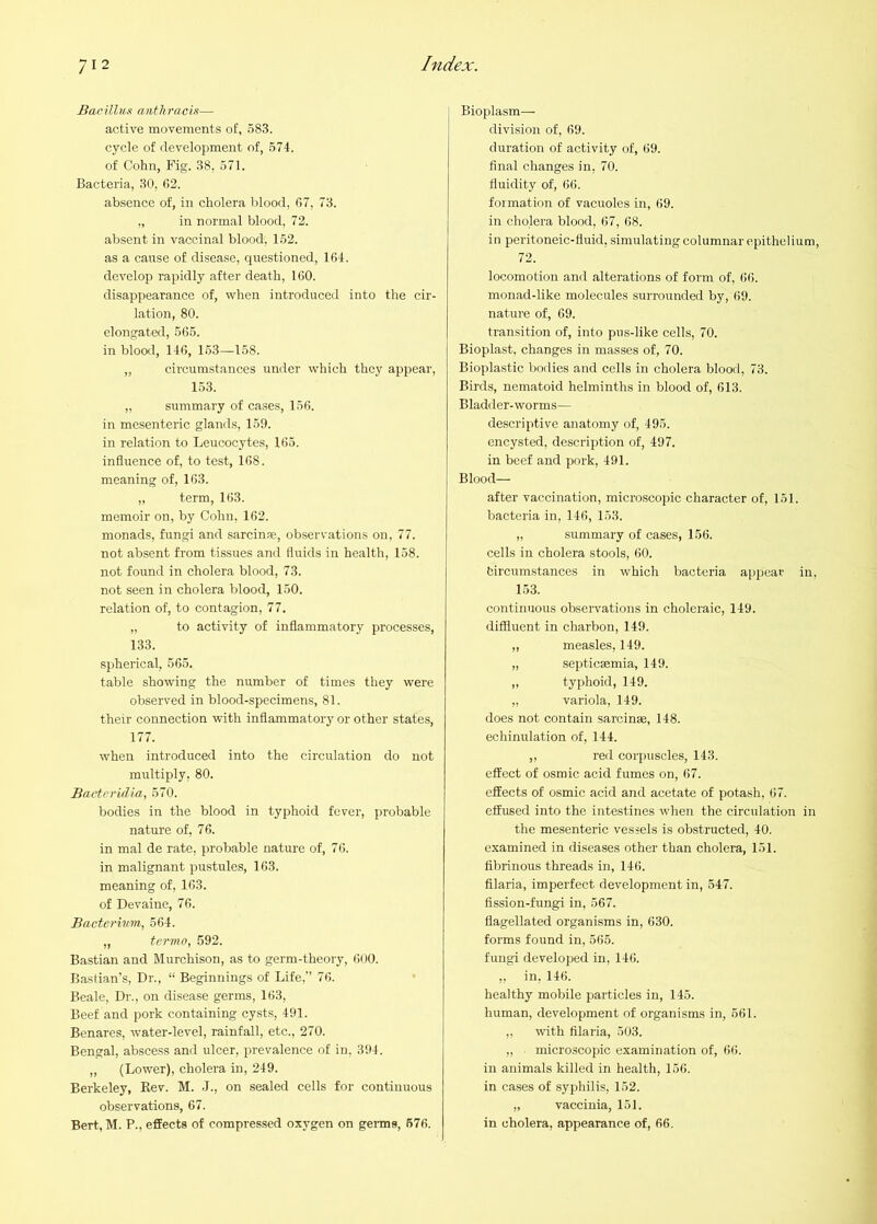 Barillux anthracis— active movements of, 583. cycle of development of, 574. of Cohn, Fig. 38, 571. Bacteria, 30, (>2. absence of, in cholera blood, 07, 73. ,, in normal blood, 72. absent in vaccinal blood, 152. as a cause of disease, questioned, 104. develop rapidly after death, 100. disappearance of, when introduced into the cir- lation, 80. elongated, 505. in blood, 140, 153—158. „ circumstances under which they appear, 153. „ summary of cases, 150. in me.senteric glands, 159. in relation to Leucocytes, 105. influence of, to test, 108. meaning of, 103. „ term, 103. memoir on, by Cohn, 102. monads, fungi and sarcinae, observations on, 77. not absent from tissues and fluids in health, 158. not found in cholera blood, 73. not seen in cholera blood, 150. relation of, to contagion, 77. „ to activity of inflammatory processes, 133. spherical, 505. table showing the number of times they were observed in blood-specimens, 81. their connection with inflammatory or other states, 177. when introduced into the circulation do not multiply, 80. Bactevidia, 570. bodies in the blood in typhoid fever, probable nature of, 76. in mal de rate, probable nature of, 7 0. in malignant pustules, 103. meaning of, 103. of Devaine, 70. Bacterivm, 564. „ termo, 592. Bastian and Murchison, as to germ-theory, OUO. Basfian’s, Dr., “ Beginnings of Life,” 70. Beale, Dr., on disease germs, 163, Beef and pork containing cysts, 491. Benares, water-level, rainfall, etc., 270. Bengal, abscess and ulcer, prevalence of in, 394. „ (Lower), cholera in, 249. Berkeley, Kev. M. J., on sealed cells for continuous observations, 67. Bert,M. P., effects of compressed oxygen on germs, 676. Bioplasm- division of, 09. duration of activity of, 69. final changes in, 70. fluidity of, 00. formation of vacuoles in, 69. in cholera blood, 67, 08. in peritoneic-fluid, simulating columnar epithelium, 72. locomotion and alterations of form of, (iO. monad-like molecules surrounded by, 09. nature of, 69. transition of, into pus-like cells, 70. Bioplast, changes in masses of, 70. Bioplastic bodies and cells in cholera bloorl, 73. Birds, nematoid helminths in blood of, 613. Bladder-worms— descriptive anatomy of, 495. encysted, description of, 497. in beef and pork, 491. Blood— after vaccination, microscopic character of, 151. bacteria in, 146, 153. ,, summary of cases, 156. cells in cholera stools, 60. bircumstances in which bacteria appear in, 153. continuous observations in choleraic, 149. diffluent in charbon, 149. „ measles, 149. „ septicsmia, 149. „ typhoid, 149. „ variola, 149. does not contain sarcinae, 148. echinulation of, 144. ,, red corpuscles, 143. effect of osmic acid fumes on, 67. effects of osmic acid and acetate of potash, 67. effused into the intestines when the circulation in the mesenteric vessels is obstructed, 40. examined in diseases other than cholera, 151. fibrinous threads in, 146. fllaria, imperfect development in, 547. fission-fungi in, 567. flagellated organisms in, 630. forms found in, 565. fungi developed in, 14(). ,, in. 146. healthy mobile particles in, 145. human, development of organisms in, 561. ,, with fllaria, 503. „ microscopic examination of, 6(i. in animals killed in health, 156. in cases of syphilis, 152. „ vaccinia, 151. in cholera, appearance of, 66.