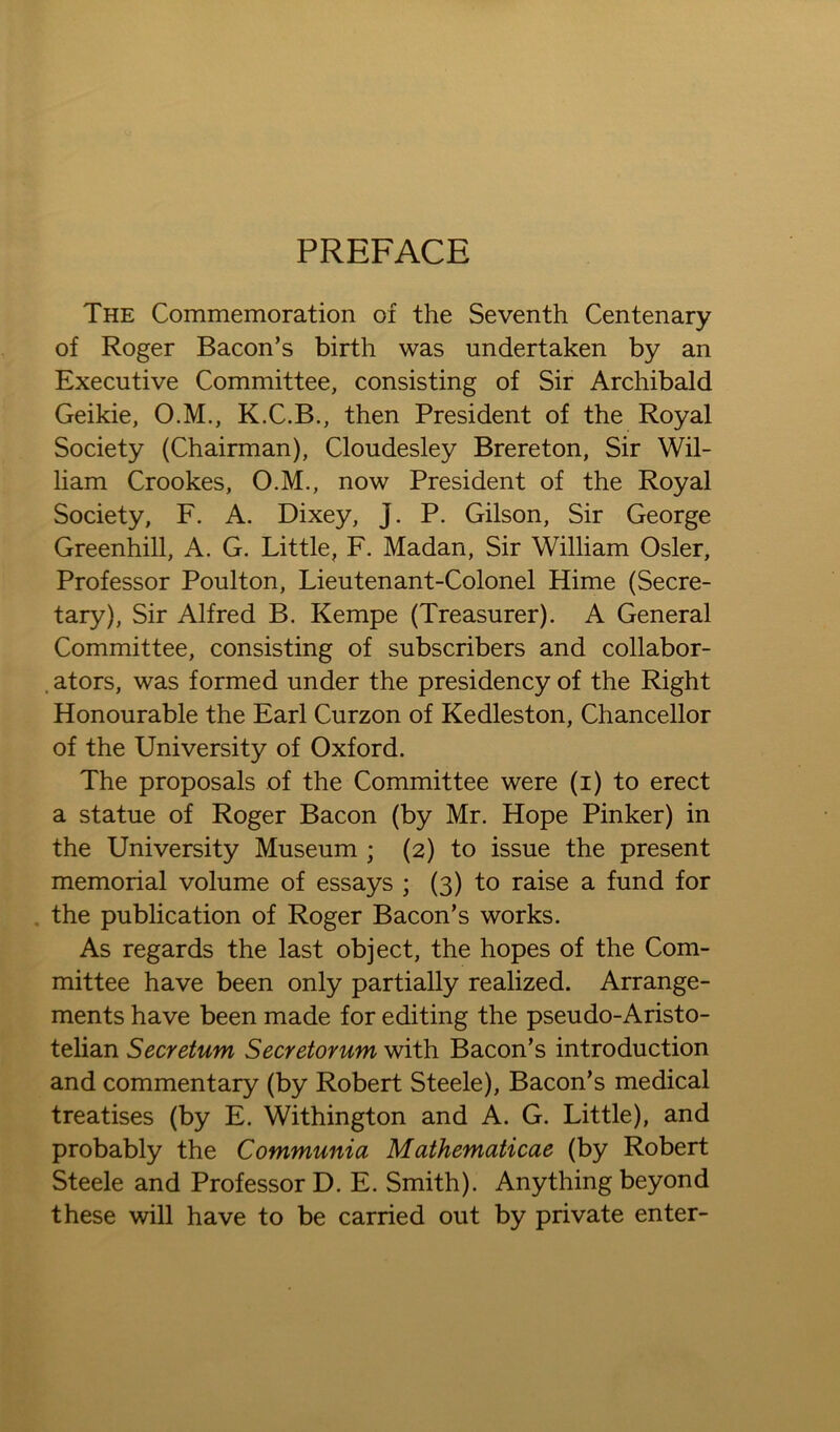 PREFACE The Commemoration of the Seventh Centenary of Roger Bacon’s birth was undertaken by an Executive Committee, consisting of Sir Archibald Geikie, O.M., K.C.B., then President of the Royal Society (Chairman), Cloudesley Brereton, Sir Wil- liam Crookes, O.M., now President of the Royal Society, F. A. Dixey, J. P. Gilson, Sir George Greenhill, A. G. Little, F. Madan, Sir William Osier, Professor Poulton, Lieutenant-Colonel Hime (Secre- tary), Sir Alfred B. Kempe (Treasurer). A General Committee, consisting of subscribers and collabor- . ators, was formed under the presidency of the Right Honourable the Earl Curzon of Kedleston, Chancellor of the University of Oxford. The proposals of the Committee were (i) to erect a statue of Roger Bacon (by Mr. Hope Pinker) in the University Museum ; (2) to issue the present memorial volume of essays ; (3) to raise a fund for the publication of Roger Bacon’s works. As regards the last object, the hopes of the Com- mittee have been only partially realized. Arrange- ments have been made for editing the pseudo-Aristo- telian Secretum Secretorum with Bacon’s introduction and commentary (by Robert Steele), Bacon’s medical treatises (by E. Withington and A. G. Little), and probably the Communia Mathematicae (by Robert Steele and Professor D. E. Smith). Anything beyond these will have to be carried out by private enter-