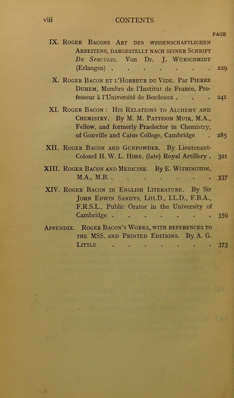 PAGE IX. Roger Bacons Art des wissenschaftlichen Arbeitens, dargestellt nach seiner Schrift De Speculis. Von Dr. J. Wurschmidt (Erlangen) ....... 229 X. Roger Bacon et l’Horreur du Vide. Par Pierre Duhem, Membre de ITnstitut de France, Pro- fesseur a I’Universite de Bordeaux . . . 241 XI. Roger Bacon ; His Relations to Alchemy and Chemistry. By M. M. Pattison Muir, M.A., Fellow, and formerly Praelector in Chemistry, of Gonville and Caius College, Cambridge . 285 XII. Roger Bacon and Gunpowder. By Lieutenant- Colonel H. W. L. Hime, (late) Royal Artillery . 321 XIII. Roger Bacon and Medicine. By E. Withington, M.A., M.B 337 XIV. Roger Bacon in English Literature. By Sir John Edwin Sandys, Litt.D., LL.D., F.B.A., F.R.S.L., Public Orator in the University of Cambridge ....... 359 Appendix. Roger Bacon’s Works, with references to the mss. and Printed Editions. By A. G. Little 373