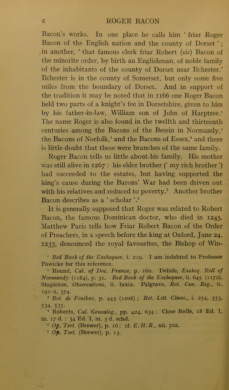 Bacon’s works. In one place he calls him ‘ friar Roger Bacon of the English nation and the county of Dorset ’ ; in another, ‘ that famous clerk friar Robert {sic) Bacon of the minorite order, by birth an Englishman, of noble family of the inhabitants of the county of Dorset near Ilchester.’ Ilchester is in the county of Somerset, but only some five miles from the boundary of Dorset. And in support of the tradition it may be noted that in ii66 one Roger Bacon held two parts of a knight’s fee in Dorsetshire, given to him by his father-in-law, William son of John of Harptree.* The name Roger is also found in the twelfth and thirteenth centuries among the Bacons of the Bessin in Normandy, the Bacons of Norfolk,^ and the Bacons of Essex,'^ and there is little doubt that these were branches of the same family. Roger Bacon tells us little about his family. His mother was still alive in 1267 : his elder brother (‘ my rich brother ’) had succeeded to the estates, but having supported the king’s cause during the Barons’ War had been driven out with his relatives and reduced to poverty.^ Another brother Bacon describes as a ‘ scholar It is generally supposed that Roger was related to Robert Bacon, the famous Dominican doctor, who died in 1245. Matthew Paris tells how Friar Robert Bacon of the Order of Preachers, in a speech before the king at Oxford, June 24, 1233, denounced the royal favourites, the Bishop of Win- ^ Red Book of the Exchequer, i. 219. I am indebted to Professor Powicke for this reference. = Round, Cal. of Doc. France, p. 160. Delisle, Excheq. Roll of Normandy (1184), p. 31. Red Book of the Exchequer, ii. 645 (1172). Stapleton, Observations, ii. Ixxix. Palgrave, Rot. Cur. Reg., ii. 191-2, 374. ^ Rot. de Finibus, p. 443 (1208) ; Rot. Litt. Claus., i. 254, 333, 534. 535- “ Roberts, Cal. Genealog., pp. 424, 634 ; Close Rolls, 18 Ed. I, m. 17 d. : 34 Ed. I, m. 3 d. schd. 5 Op. Tert. (Brewer), p. 16; cf. E.H.R., xii. 502. * op. Tert. (Brewer), p. 13.