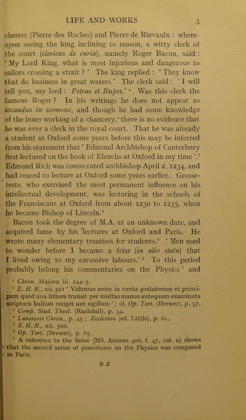 Chester (Pierre des Roches) and Pierre de Rievaulx : where- upon seeing the king inclining to reason, a witty clerk of the court {clericus de curia), namely Roger Bacun, said : ^ My Lord King, what is most injurious and dangerous to sailors crossing a strait ? ’ The king replied : ‘ They know that do business in great waters.’ The clerk said : ‘ I will tell you, my lord ; Pefrae et Rupes.’ ^ Was this clerk the famous Roger ? In his writings he does not appear as iocundus in scrmone, and though he had some knowledge of the inner working of a chancery,^ there is no evidence that he was ever a clerk in the royal court. That he was already a student at Oxford some years before this may be inferred from his statement that ‘ Edmund Archbishop of Canterbury first lectured on the book of Elenchs at Oxford in my time Edmund Rich was consecrated archbishop April 2, 1234, and had ceased to lecture at Oxford some years earlier. Grosse- teste, who exercised the most permanent influence on his intellectual development, was lecturing in the schools of the Franciscans at Oxford from about 1230 to 1235, when he became Bishop of Lincoln.'^ Bacon took the degree of M.A. at an unknown date, and acquired fame by his ‘lectures at Oxford and Paris. He wrote many elementary treatises for students.^ ‘ Men used to wonder before I became a friar {in alio statu) that I lived owing to my excessive labours.’ ^ To this period probably belong his commentaries on the Physics ^ and * Citron. Majora, iii. 244-5. “ E. H. R., xii. 501 ‘ Videmus enim in curiis prelatorum et princi- pum quod una littera transit per multas manus antequam examinata scriptura bullam recipit aut sigillum’; cf. Op. Tert. (Brewer), p. 57. ^ Comp. Stud. Theol. (Rashdall), p. 34. * Lanercost Chron., p. 45 ; Ecclesion (ed. Little), p. 61. ® E. H. R., xii. 500. * Op. Tert. (Brewer), p. 65. ^ A reference to the Seine (MS. Amiens 406, f. 47, col. a) shows that the second series of quaestiones on the Physics was composed in Paris. B 2