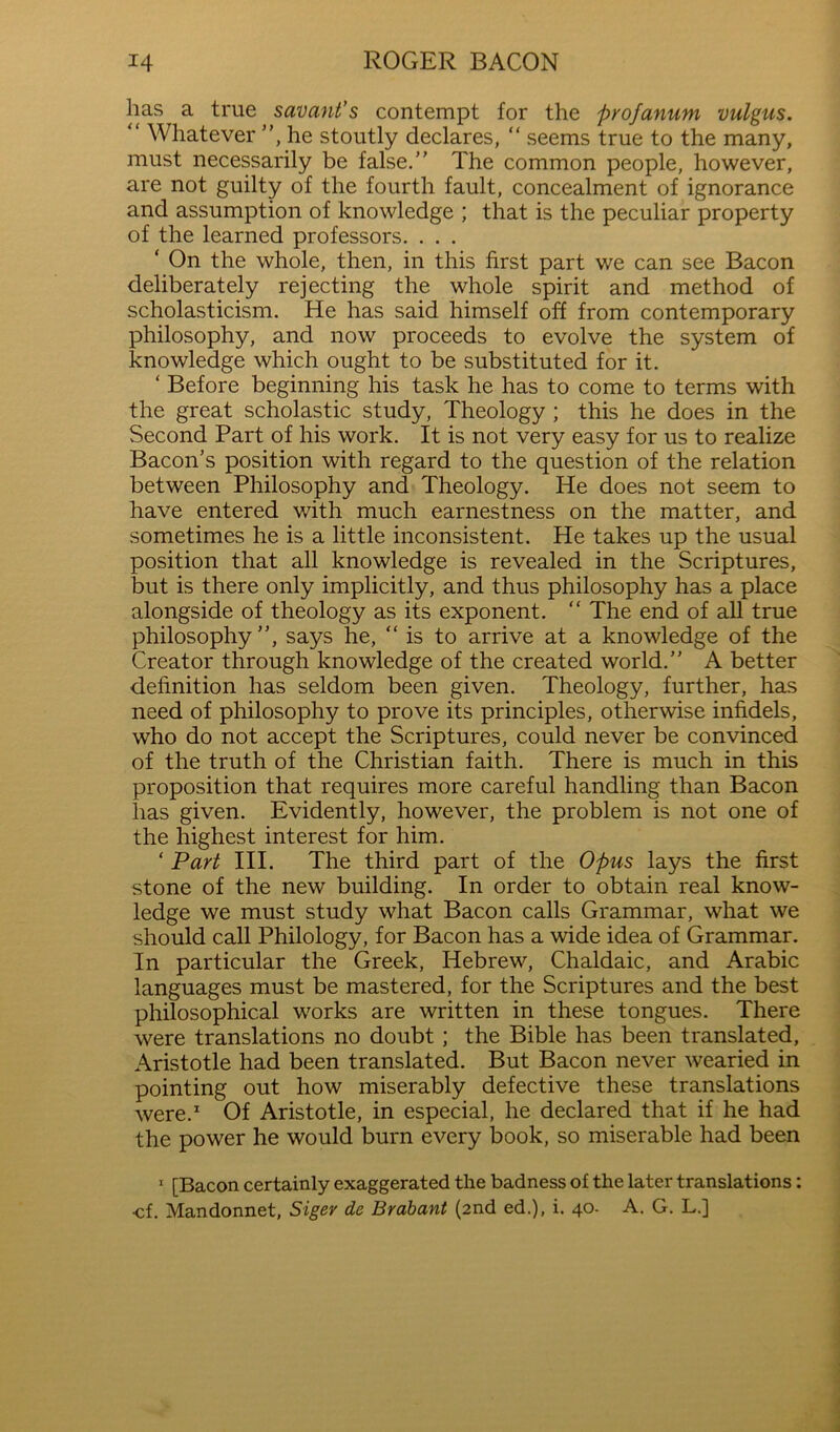 has a true savant's contempt for the profanum vulgus. “ Whatever ”, he stoutly declares, “ seems true to the many, must necessarily be false.” The common people, however, are not guilty of the fourth fault, concealment of ignorance and assumption of knowledge ; that is the peculiar property of the learned professors. . . . ‘ On the whole, then, in this first part we can see Bacon deliberately rejecting the whole spirit and method of scholasticism. He has said himself off from contemporary philosophy, and now proceeds to evolve the system of knowledge which ought to be substituted for it. ‘ Before beginning his task he has to come to terms with the great scholastic study, Theology ; this he does in the Second Part of his work. It is not very easy for us to realize Bacon’s position with regard to the question of the relation between Philosophy and Theology. He does not seem to have entered with much earnestness on the matter, and sometimes he is a little inconsistent. He takes up the usual position that all knowledge is revealed in the Scriptures, but is there only implicitly, and thus philosophy has a place alongside of theology as its exponent. “ The end of all true philosophy”, says he, “is to arrive at a knowledge of the Creator through knowledge of the created world.” A better definition has seldom been given. Theology, further, has need of philosophy to prove its principles, otherwise infidels, who do not accept the Scriptures, could never be convinced of the truth of the Christian faith. There is much in this proposition that requires more careful handling than Bacon has given. Evidently, however, the problem is not one of the highest interest for him. ‘ Part III. The third part of the Opus lays the first stone of the new building. In order to obtain real know- ledge we must study what Bacon calls Grammar, what we should call Philology, for Bacon has a wide idea of Grammar. In particular the Greek, Hebrew, Chaldaic, and Arabic languages must be mastered, for the Scriptures and the best philosophical works are written in these tongues. There were translations no doubt; the Bible has been translated, Aristotle had been translated. But Bacon never wearied in pointing out how miserably defective these translations were.* Of Aristotle, in especial, he declared that if he had the power he would burn every book, so miserable had been ' [Bacon certainly exaggerated the badness of the later translations: ■cf. Mandonnet, Siger de Brabant (2nd ed.), i. 40- A. G. L.]