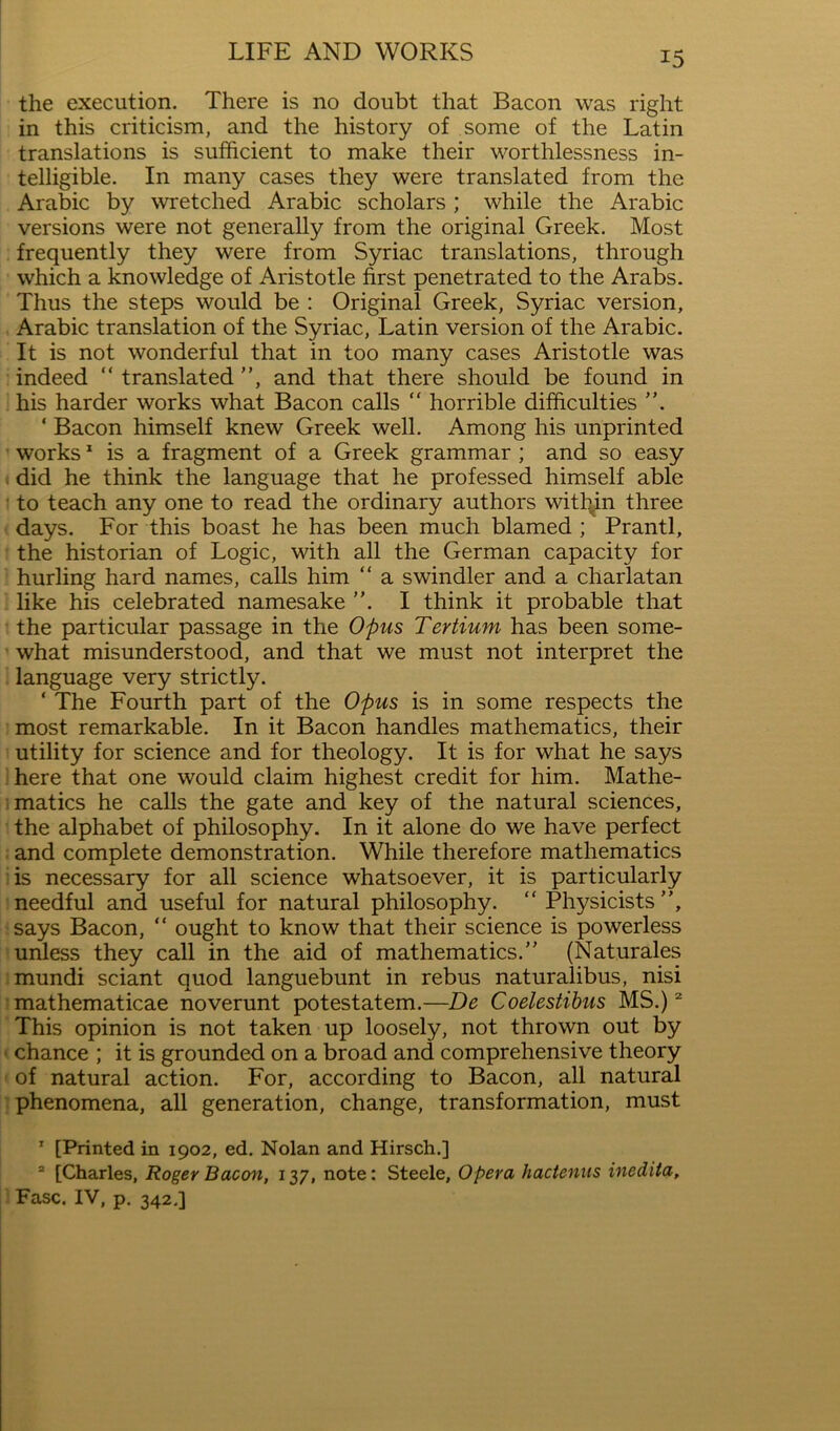 the execution. There is no doubt that Bacon was right in this criticism, and the history of some of the Latin translations is sufficient to make their worthlessness in- telligible. In many cases they were translated from the Arabic by wretched Arabic scholars ; while the Arabic versions were not generally from the original Greek. Most frequently they were from Syriac translations, through which a knowledge of Aristotle first penetrated to the Arate. Thus the steps would be : Original Greek, Syriac version, , Arabic translation of the Syriac, Latin version of the Arabic. It is not wonderful that in too many cases Aristotle was ; indeed “translated”, and that there should be found in i his harder works what Bacon calls “ horrible difficulties ”. ‘ Bacon himself knew Greek well. Among his unprinted works * is a fragment of a Greek grammar ; and so easy (did he think the language that he professed himself able : to teach any one to read the ordinary authors within three (days. For this boast he has been much blamed ; Prantl, f the historian of Logic, with all the German capacity for ! hurling hard names, calls him “ a swindler and a charlatan : like his celebrated namesake ”. I think it probable that ’ the particular passage in the Opus Tertium has been some- what misunderstood, and that we must not interpret the 1 language very strictly. ‘ The Fourth part of the Opus is in some respects the imost remarkable. In it Bacon handles mathematics, their 1 utility for science and for theology. It is for what he says •here that one would claim highest credit for him. Mathe- Tmatics he calls the gate and key of the natural sciences, . the alphabet of philosophy. In it alone do we have perfect ■ and complete demonstration. While therefore mathematics iis necessary for all science whatsoever, it is particularly I needful and useful for natural philosophy. “ Physicists”, isays Bacon, “ ought to know that their science is powerless ’unless they call in the aid of mathematics.” (Naturales jmundi sciant quod languebunt in rebus naturalibus, nisi Imathematicae noverunt potestatem.—De Coelestihus MS.) This opinion is not taken up loosely, not thrown out by t chance ; it is grounded on a broad and comprehensive theory ' of natural action. For, according to Bacon, all natural : phenomena, all generation, change, transformation, must ' [Printed in 1902, ed. Nolan and Hirsch.] “ [Charles, Roger Bacon, 137, note: Steele, Opera hacteniis inedita, ■; Fasc. IV, p. 342.]