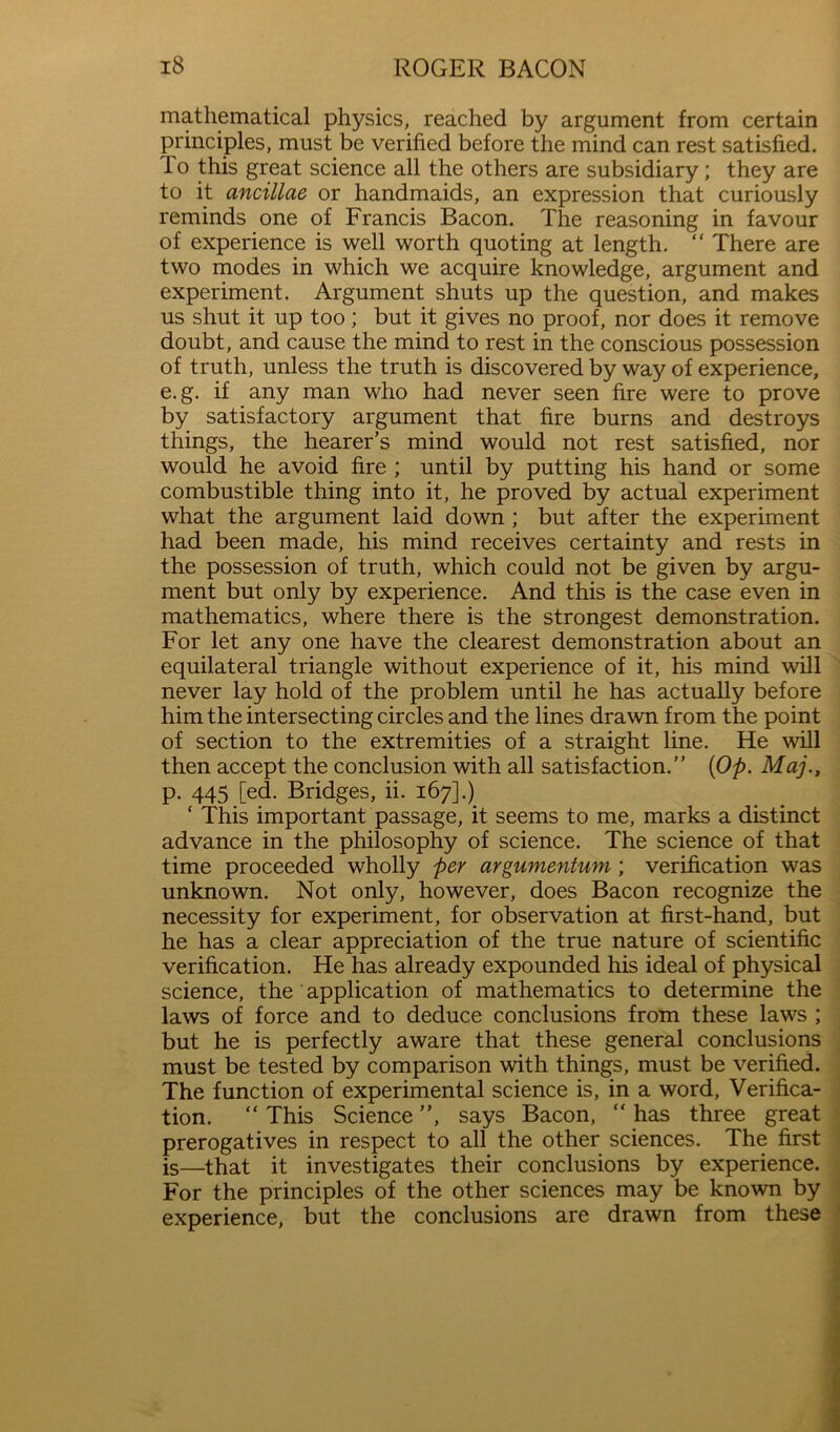 mathematical physics, reached by argument from certain principles, must be verified before the mind can rest satisfied. To this great science all the others are subsidiary; they are to it ancillae or handmaids, an expression that curiously reminds one of Francis Bacon. The reasoning in favour of experience is well worth quoting at length. “ There are two modes in which we acquire knowledge, argument and experiment. Argument shuts up the question, and makes us shut it up too; but it gives no proof, nor does it remove doubt, and cause the mind to rest in the conscious possession of truth, unless the truth is discovered by way of experience, e. g. if any man who had never seen fire were to prove by satisfactory argument that fire burns and destroys things, the hearer’s mind would not rest satisfied, nor would he avoid fire ; until by putting his hand or some combustible thing into it, he proved by actual experiment what the argument laid down ; but after the experiment had been made, his mind receives certainty and rests in the possession of truth, which could not be given by argu- ment but only by experience. And this is the case even in mathematics, where there is the strongest demonstration. For let any one have the clearest demonstration about an equilateral triangle without experience of it, his mind will ’ never lay hold of the problem until he has actually before him the intersecting circles and the lines drawn from the point of section to the extremities of a straight line. He will then accept the conclusion with all satisfaction.” {Op. Maj., p. 445 [ed. Bridges, ii. 167].) ‘ This important passage, it seems to me, marks a distinct advance in the philosophy of science. The science of that time proceeded wholly per argumentum; verification was unknown. Not only, however, does Bacon recognize the necessity for experiment, for observation at first-hand, but he has a clear appreciation of the true nature of scientific verification. He has already expounded his ideal of physical , science, the application of mathematics to determine the ' laws of force and to deduce conclusions from these laws ; j but he is perfectly aware that these general conclusions must be tested by comparison with things, must be verified. The function of experimental science is, in a word, Verifica- • tion. “ This Science ”, says Bacon, ” has three great : prerogatives in respect to all the other sciences. The first ^ is—that it investigates their conclusions by experience. For the principles of the other sciences may be known by experience, but the conclusions are drawn from these