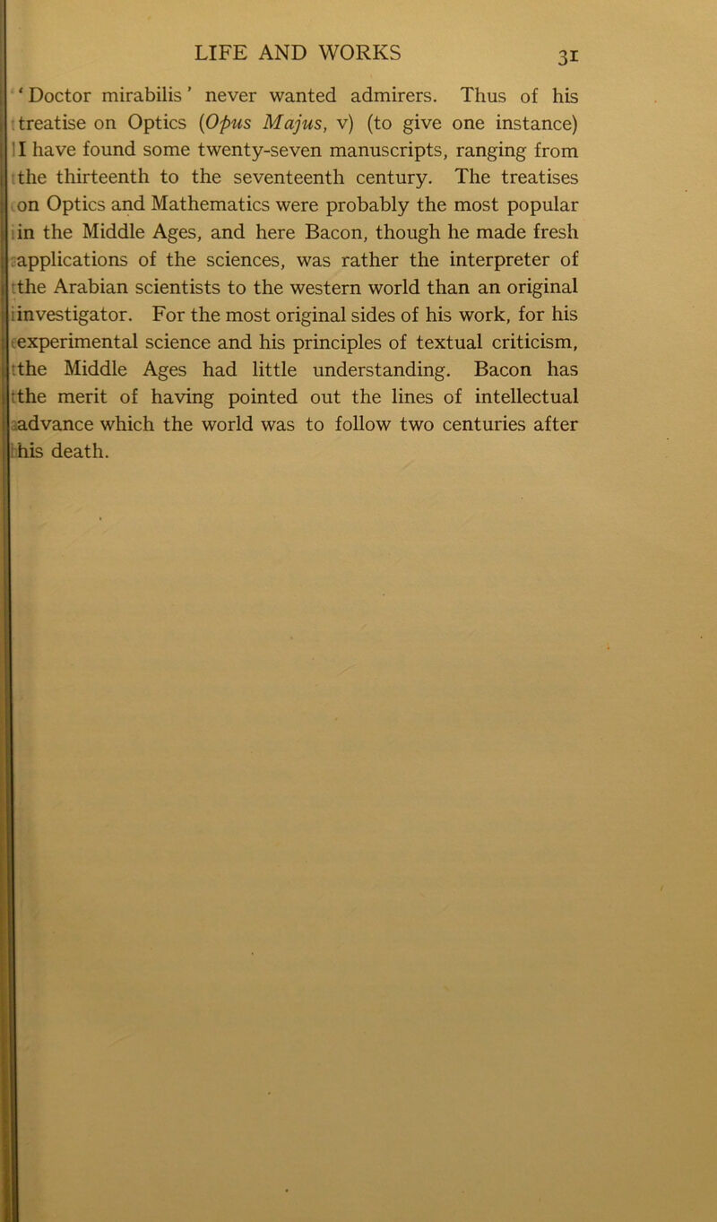 ‘ Doctor mirabilis ’ never wanted admirers. Thus of his t treatise on Optics {Opus Majus, v) (to give one instance) II have found some twenty-seven manuscripts, ranging from The thirteenth to the seventeenth century. The treatises .on Optics and Mathematics were probably the most popular iin the Middle Ages, and here Bacon, though he made fresh rapplications of the sciences, was rather the interpreter of rthe Arabian scientists to the western world than an original i investigator. For the most original sides of his work, for his texperimental science and his principles of textual criticism, :tthe Middle Ages had little understanding. Bacon has tthe merit of having pointed out the lines of intellectual padvance which the world was to follow two centuries after ihis death.