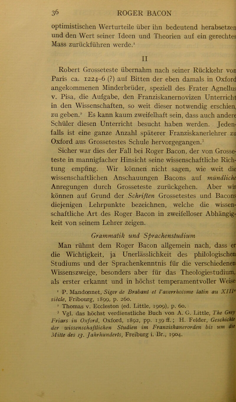 optimistischen Werturteile iiber ihn bedeutend herabsetzen und den Wert seiner Ideen und Theorien auf ein gerechtes Mass zuriickfiihren werde.^ II Robert Grosseteste iibernahm nach seiner Riickkehr von Paris ca. 1224-6 (?) auf Bitten der eben damals in Oxford angekommenen Minderbriider, speziell des Prater Agnellus V. Pisa, die Aufgabe, den Franziskanernovizen Unterricht in den Wissenschaften, so weit dieser notwendig erschien, zu geben.' Es kann kaum zweifelhaft sein, dass auch andere Schuler diesen Unterricht besucht haben werden. Jeden- falls ist eine ganze Anzahl spaterer Franziskanerlehrer zu Oxford aus Grossetestes Schule hervorgegangen.^ Sicher war dies der Fall bei Roger Bacon, der von Grosse- teste in mannigfacher Hinsicht seine wissenschaftliche Rich- tung empfing. Wir konneri nicht sagen, wie weit die wissenschaftlichen Anschauungen Bacons auf mundliche Anregungen durch Grosseteste zuriickgehen. Aber wir konnen auf Grund der Schriften Grossetestes und Bacons diejenigen Lehrpunkte bezeichnen, welche die wissen- schaftliche Art des Roger Bacon in zweifelloser Abhangig- keit von seinem Lehrer zeigen. Grammatik und Sprachenstudium Man riihmt dem Roger Bacon aUgemein nach, dass er die Wichtigkeit, ja Unerlasslichkeit des philologischen Studiums und der Sprachenkenntnis fiir die verschiedenen Wissenszweige, besonders aber fiir das Theologiestudium, als erster erkannt und in hochst temperamentvoller Weise * P. Mandonnet, Siger de Brabant et Vaverrhoi'sme latin au XIIB siecle, Fribourg, 1899, p. 260, ® Thomas v. Eccleston (ed. Little, 1909), p. 60, ^ Vgl. das hochst verdienstUche Buch von A. G. Little, The Grey Friars in Oxford, Oxford, 1892, pp. 139 ff.; H. Felder, GeschichU der wissenschaftlichen Studien im Franziskancrorden bis um die Mitte des 13. Jahrhunderts, Freiburg i. Br., 1904,