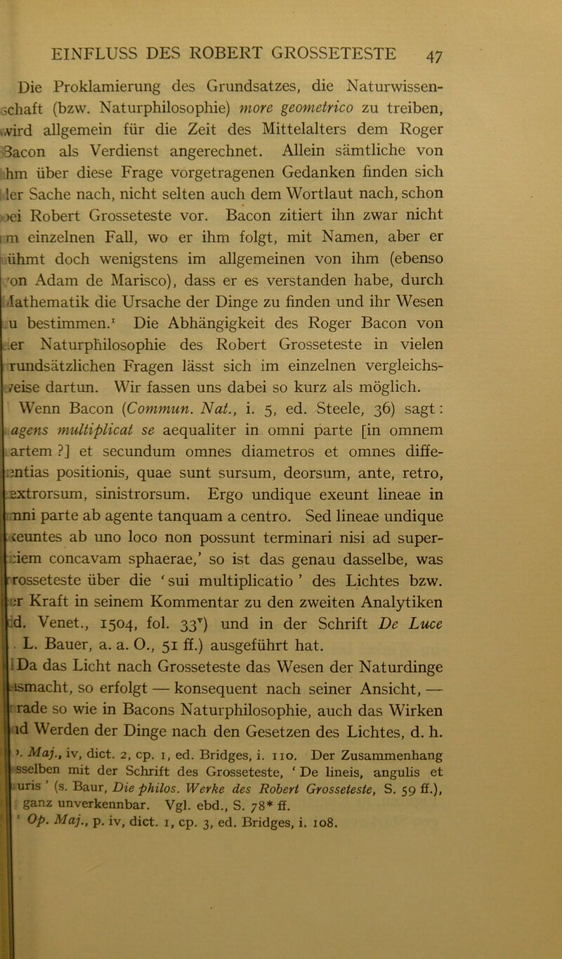 Die Proklamierung des Grundsatzes, die Naturwissen- fjchaft (bzw. Naturphilosophie) more geometrico zu treiben, v^rd allgemein fiir die Zeit des Mittelalters dem Roger Bacon als Verdienst angerechnet. Allein samtliche von hm iiber diese Frage vorgetragenen Gedanken finden sich ler Sache nach, nicht selten auch dem Wortlaut nach, schon )ei Robert Grosseteste vor. Bacon zitiert ihn zwar nicht i m einzelnen Fall, wo er ihm folgt, mit Namen, aber er viihmt doch wenigstens im allgemeinen von ihm (ebenso ;on Adam de Marisco), dass er es verstanden habe, durch t/Iathematik die Ursache der Dinge zu finden und ihr Wesen bestimmen.’' Die Abhangigkeit des Roger Bacon von cier Naturphilosophie des Robert Grosseteste in vielen rundsatzlichen Fragen lasst sich im einzelnen vergleichs- ■;7eise dartun. Wir fassen uns dabei so kurz als moglich. Wenn Bacon {Commun. Nat., i. 5, ed. Steele, 36) sagt: agens multiplicat se aequaliter in omni parte [in omnem artem ?] et secundum omnes diametros et omnes diffe- untias positionis, quae sunt sursum, deorsum, ante, retro, ..extrorsum, sinistrorsum. Ergo undique exeunt lineae in mni parte ab agente tanquam a centro. Sed lineae undique . feuntes ab uno loco non possunt terminari nisi ad super- |i:iem concavam sphaerae,’ so ist das genau dasselbe, was rosseteste liber die ‘sui multiplicatio ’ des Lichtes bzw. er Kraft in seinem Kommentar zu den zweiten Analytiken id. Venet., 1504, fol. 33’^) und in der Schrift De Luce . L. Bauer, a. a. O., 51 ff.) ausgefiihrt hat. iDa das Licht nach Grosseteste das Wesen der Naturdinge .ismacht, so erfolgt — konsequent nach seiner Ansicht, — i rade so wie in Bacons Naturphilosophie, auch das Wirken hid Werden der Dinge nach den Gesetzen des Lichtes, d. h. ). Maj., iv, diet. 2, cp. i, ed. Bridges, i. no. Der Zusammenhang hsselben mit der Schrift des Grosseteste, ‘ De lineis, angulis et :uris’(s. Baur, Die philos. Werke des Robert Grosseteste, S. 59 ff.), ganz unverkennbar. Vgl. ebd., S. 78* ff. Op. Maj., p. iv, diet. 1, cp. 3, ed. Bridges, i. 108.