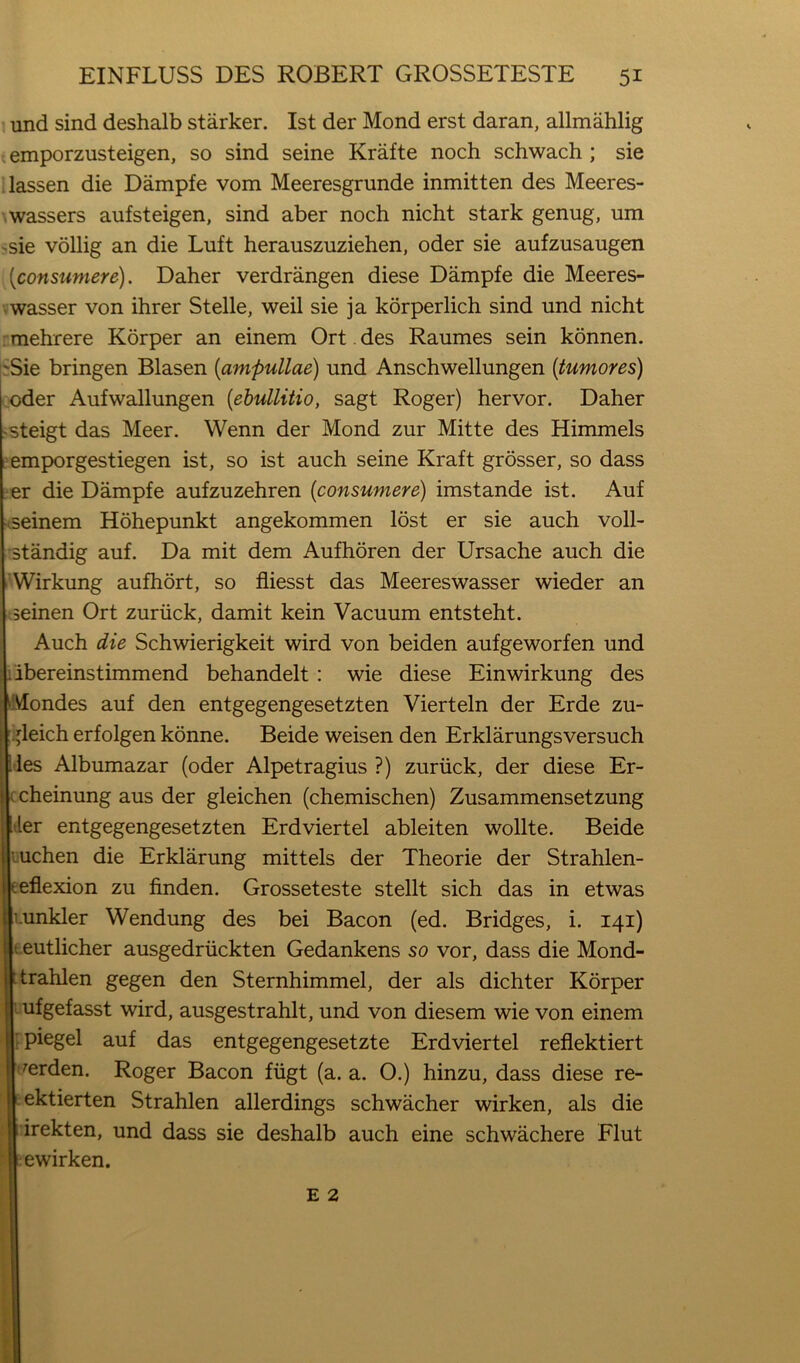 und sind deshalb starker. 1st der Mond erst daran, allmahlig . emporzusteigen, so sind seine Krafte noch schwach ; sie ilassen die Dampfe vom Meeresgrunde inmitten des Meeres- \wassers aufsteigen, sind aber noch nicht stark genug, um 'Sie vollig an die Luft herauszuziehen, oder sie aufzusaugen [consumere). Daher verdrangen diese Dampfe die Meeres- vwasser von ihrer Stelle, weil sie ja korperlich sind und nicht : mehrere Korper an einem Ort. des Raumes sein konnen. !'Sie bringen Blasen {ampullae) und Anschwellungen {tumores) oder Aufwallungen [ehullitio, sagt Roger) hervor. Daher >steigt das Meer. Wenn der Mond zur Mitte des Himmels emporgestiegen ist, so ist auch seine Kraft grosser, so dass er die Dampfe aufzuzehren {consumere) imstande ist. Auf ■cseinem Hohepunkt angekommen lost er sie auch voll- 'standig auf. Da mit dem Aufhoren der Ursache auch die 'Wirkung aufhort, so fliesst das Meereswasser wieder an seinen Ort zuriick, damit kein Vacuum entsteht. Auch die Schwierigkeit wird von beiden aufgeworfen und libereinstimmend behandelt: wie diese Einwirkung des Mondes auf den entgegengesetzten Vierteln der Erde zu- :,jleich erfolgen konne. Beide weisen den Erklarungsversuch lies Albumazar (oder Alpetragius ?) zuriick, der diese Er- c cheinung aus der gleichen (chemischen) Zusammensetzung I tier entgegengesetzten Erdviertel ableiten wollte. Beide Luchen die Erklarung mittels der Theorie der Strahlen- eeflexion zu finden. Grosseteste stellt sich das in etwas i.unkler Wendung des bei Bacon (ed. Bridges, i. 141) t eutlicher ausgedriickten Gedankens so vor, dass die Mond- ttrahlen gegen den Sternhimmel, der als dichter Korper ufgefasst wird, ausgestrahlt, und von diesem wie von einem t piegel auf das entgegengesetzte Erdviertel refiektiert perden. Roger Bacon fiigt (a. a. 0.) hinzu, dass diese re- Lektierten Strahlen allerdings schwacher wirken, als die rirekten, und dass sie deshalb auch eine schwachere Flut tewirken.