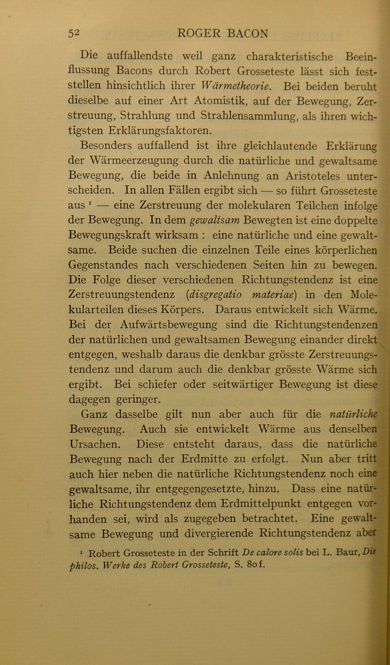 Die auffallendste weil ganz charakteristische Beein- fliissung Bacons durch Robert Grosseteste lasst sich fest- stellen hinsichtlich ihrer Wdrmetheorie. Bei beiden beruht dieselbe auf einer Art Atomistik, auf der Bewegung, Zer- streuung, Strahlung und Strahlensammlung, als ihren wich- tigsten Erklarungsfaktoren. Besonders auffallend ist ihre gleichlautende Erklarung der Warmeerzeugung durch die natiirliche und gewaltsame Bewegung, die beide in Anlehnung an Aristoteles unter- scheiden. In alien Fallen ergibt sich — so fiihrt Grosseteste aus ^ — eine Zerstreuung der molekularen Teilchen infolge der Bewegung. In dem gewaltsam Bewegten ist eine doppelte Bewegungskraft wirksam : eine natiirliche und eine gewalt- same. Beide suchen die einzelnen Teile eines korperlichen Gegenstandes nach verschiedenen Seiten hin zu bewegen. Die Folge dieser verschiedenen Richtungstendenz ist eine Zerstreuungstendenz [disgregatio materiae) in den Mole- kularteilen dieses Korpers. Daraus entwickelt sich Warme. Bei der Aufwartsbewegung sind die Richtungstendenzen der natiirlichen und gewaltsamen Bewegung einander direkt entgegen, weshalb daraus die denkbar grosste Zerstreuungs- tendenz und darum auch die denkbar grosste Warme sich ergibt. Bei schiefer oder seitwartiger Bewegung ist diese dagegen geringer. Ganz dasselbe gilt nun aber auch fiir die natiirliche Bewegung. Auch sie entwickelt Warme aus denselben Ursachen. Diese entsteht daraus, dass die natiirliche Bewegung nach der Erdmitte zu erfolgt. Nun aber tritt auch hier neben die natiirliche Richtungstendenz noch eine gewaltsame, ihr entgegengesetzte, hinzu. Dass eine natiir- liche Richtungstendenz dem Erdmittelpunkt entgegen vor- handen sei, wird als zugegeben betrachtet. Eine gewalt- same Bewegung und divergierende Richtungstendenz aber * Robert Grosseteste in der Schrift De calore solis bei L. Baur, Die philos. Werke des Robert Grosseteste, S. 8of.