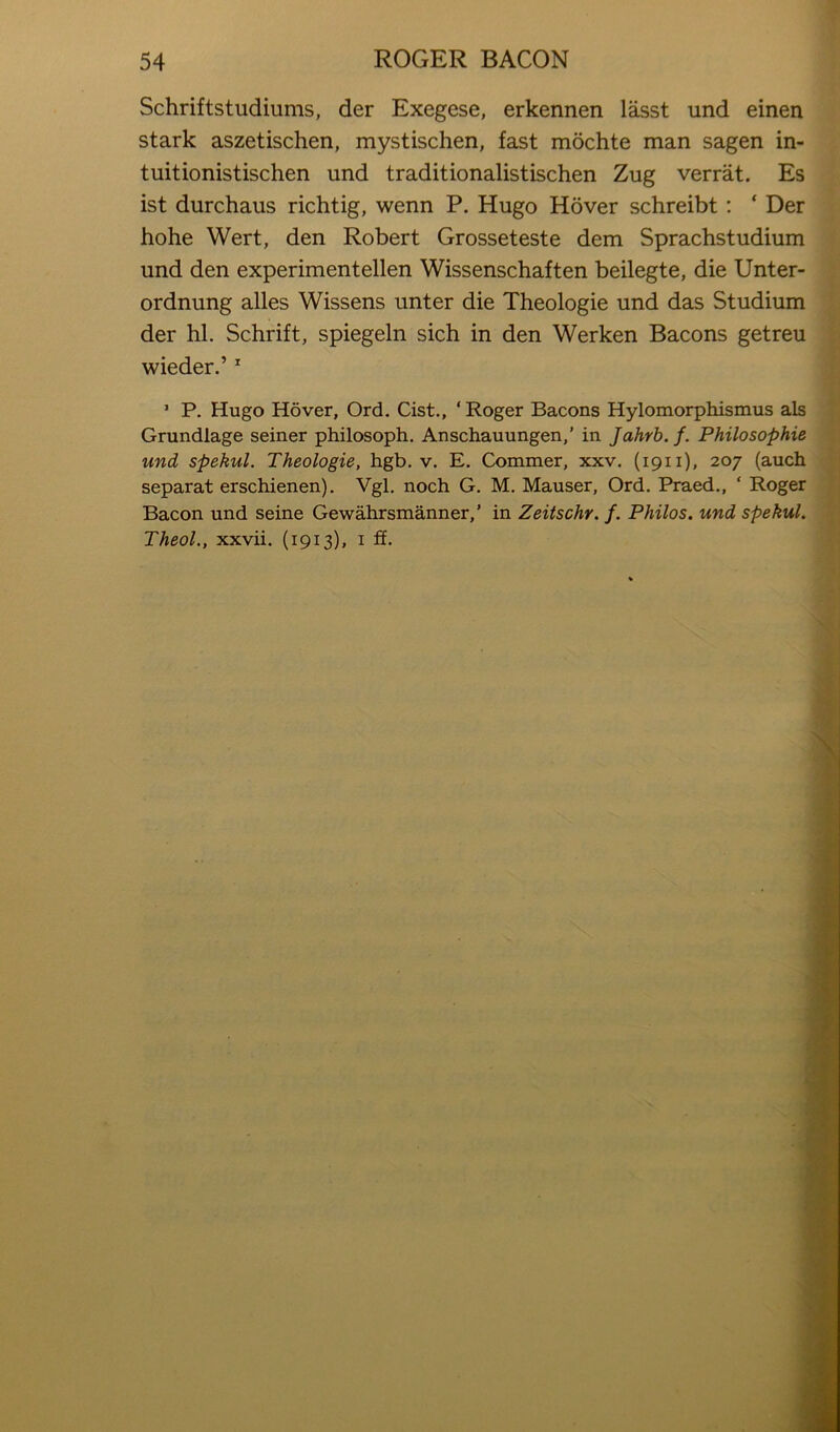 Schriftstudiums, der Exegese, erkennen lasst und einen stark aszetischen, mystischen, fast mochte man sagen in- tuitionistischen und traditionalistischen Zug verrat. Es ist durchaus richtig, wenn P. Hugo Hover schreibt; ‘ Der hohe Wert, den Robert Grosseteste dem Sprachstudium und den experimentellen Wissenschaften beilegte, die Unter- ordnung alles Wissens unter die Theologie und das Studium der hi. Schrift, spiegeln sich in den Werken Bacons getreu wieder.’ ^ ’ P. Hugo Hover, Ord. Cist., ‘ Roger Bacons Hylomorphismus als Grundlage seiner philosoph. Anschauungen,’ in Jahrb. f. Philosophie und spekul. Theologie, hgb. v. E. Commer, xxv. (1911), 207 (auch separat erschienen). Vgl. noch G. M. Mauser, Ord. Praed., ‘ Roger Bacon und seine Gewahrsmanner,’ in Zeitschr. f. Philos, und spekul. Theol., xxvii. (1913), i ff.