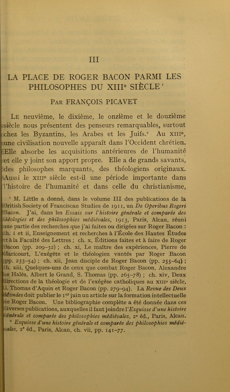 Ill LA PLACE DE ROGER BACON PARMI LES PHILOSOPHES DU XIIP SifeCLE' Par FRANCOIS PICAVET Le neuvieme, le dixieme, le onzieme et le douzieme 'Siecle nous presentent des penseurs remarquables, surtout chez les Byzantins, les Arabes et les Juifs.^ Au xiii®, :une civilisation nouvelle apparait dans I'Occident chretien. L'Elle absorbe les acquisitions anterieures de rhumanite et elle y joint son apport propre. Elle a de grands savants, des philosophes marquants, des theologiens originaux. ■Aussi le XIII® siecle est-il une periode importante dans I’histoire de rhumanite et dans celle du christianisme, * M. Little a donne, dans le volume III des publications de la British Society of Franciscan Studies de 1911, un De Operibus Rogeri Sacon. J’ai, dans les Essais sur I’histoire genirale et comparee des .hiologies et des philosophies medievales, 1913, Paris, Alcan, r^uni ; me partie des recherches que j’ai faites ou dirig6es sur Roger Bacon : ; ..h. i et ii, Enseignement et recherches a I’^Scole des Hautes fitudes ■ thla Faculte des Lettres ; ch. x, [Editions faites et a faire de Roger ! Bacon (pp. 209-32) ; ch. xi, Le maitre des experiences, Pierre de I ‘Idaricourt, L’ex6gdte et le theologien vant6s par Roger Bacon ; fpp. 233-54) ; ch. xii, Jean disciple de Roger Bacon (pp. 255-64) ; Ih. xiii, Quelques-uns de ceux que combat Roger Bacon, Alexandre 'le Halds, Albert le Grand, S. Thomas (pp. 265-78) ; ch. xiv. Deux ) lirections de la th^ologie et de I’exeg^se catholiques au xiiia sidcle, 5. Thomas d'Aquin et Roger Bacon (pp. 279-94). La Revue des Deux Mondes doit publier le i juin un article sur la formation intellectuelle le Roger Bacon. Une bibliographie complete a 6te donn6e dans ces i liverses publications, auxquelles il faut joindre VEsquisse d’une histoire ’Snirale et comparie des philosophies midUvales, 2® 6d., Paris, Alcan. ’ Esquisse d’une histoire generate et comparie des philosophies midie- .ales, 2* 6d., Paris, Alcan, ch. vii, pp. 141-77.