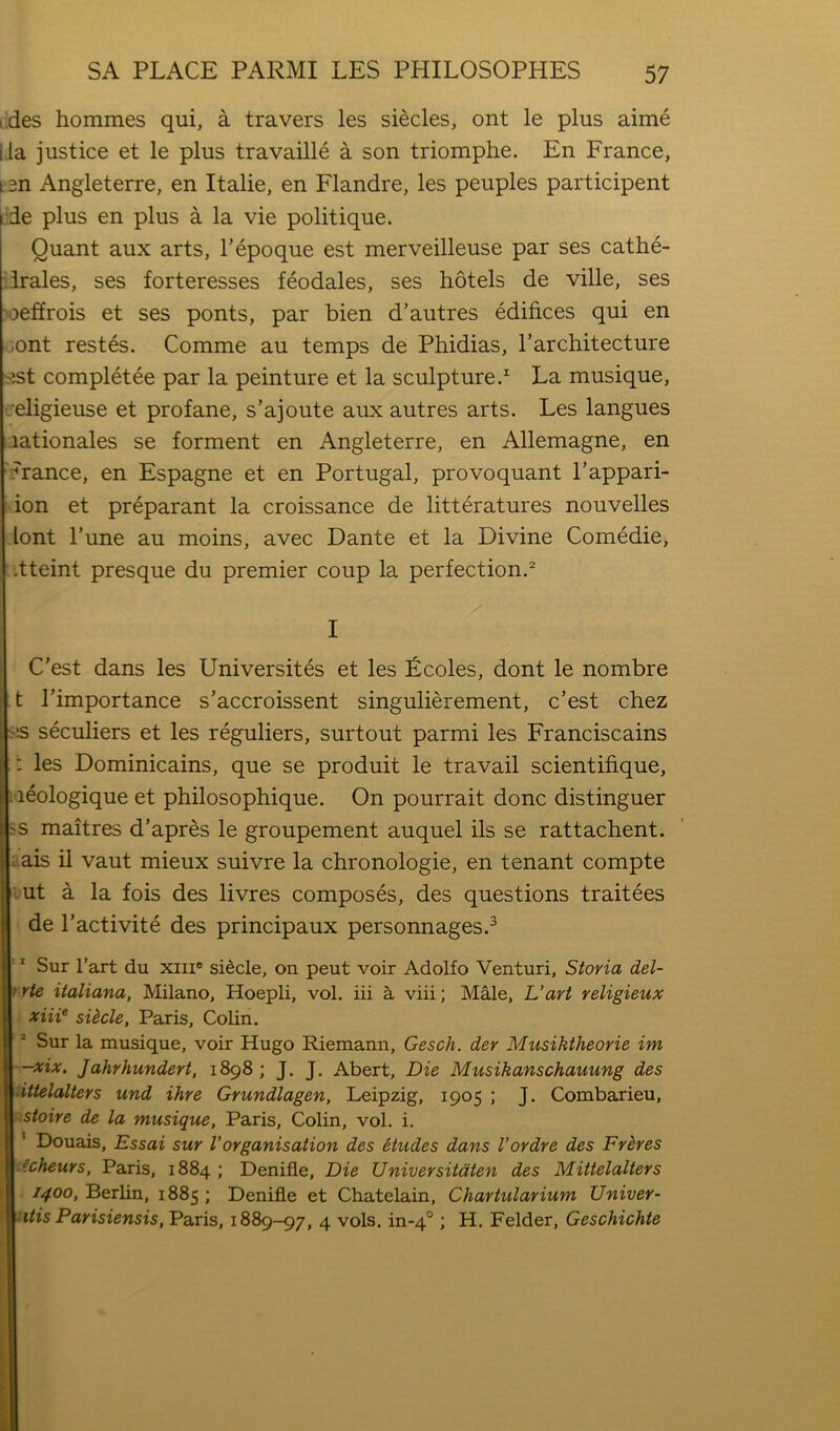 i des hommes qui, a travers les siecles, ont le plus aime Lla justice et le plus travaille a son triomphe. En France, ten Angleterre, en Italie, en Flandre, les peuples participent jde plus en plus a la vie politique. Quant aux arts, Tepoque est merveilleuse par ses cathe- 'irales, ses forteresses feodales, ses hotels de ville, ses 'oeffrois et ses ponts, par bien d’autres edifices qui en jont restes. Comme au temps de Phidias, Tarchitecture ^jst completee par la peinture et la sculpture.^ La musique, r'eligieuse et profane, s’ajoute aux autres arts. Les langues rationales se forment en Angleterre, en Allemagne, en 'France, en Espagne et en Portugal, provoquant I’appari- ion et preparant la croissance de litteratures nouvelles lont I’une au moins, avec Dante et la Divine Comedie, .tteint presque du premier coup la perfection.^ I C’est dans les Universites et les Lcoles, dont le nombre t I’importance s’accroissent singulierement, c’est chez ^:s seculiers et les reguliers, surtout parmi les Franciscains ; les Dominicains, que se produit le travail scientifique, 1 leologique et philosophique. On pourrait done distinguer ss maitres d’apres le groupement auquel ils se rattachent. Lais il vaut mieux suivre la chronologie, en tenant compte lut a la fois des livres composes, des questions traitees de I’activite des principaux personnages.^ ‘' Sur Part du xiii® sidcle, on pent voir Adolfo Venturi, Storia del- trte italiana, Milano, Hoepli, vol. iii a viii; Male, L‘art yeligieux Ixiii^ sUcle, Paris, Colin. Sur la musique, voir Hugo Riemann, Gesch. der Musiktheorie im -xix. Jahrhundert, 1898 ; J. J. Abert, Die Musikanschauung des dttelalters und ihre Grundlagen, Leipzig, 1905 ; J. Combarieu, stoire de la musique, Paris, Colin, vol. i. ‘ Douais, Essai sur Vorganisation des etudes dans I’ordre des Frhres i?cheurs, Paris, 1884 ; Denifle, Die Universitdten des Mittelalters 1400, Berlin, 1885 ; Denifle et Chatelain, Chartularium Univer- ■ itis Parisiensis, Paris, 1889-97, 4 vols. in-4° ; H. Felder, Geschichte