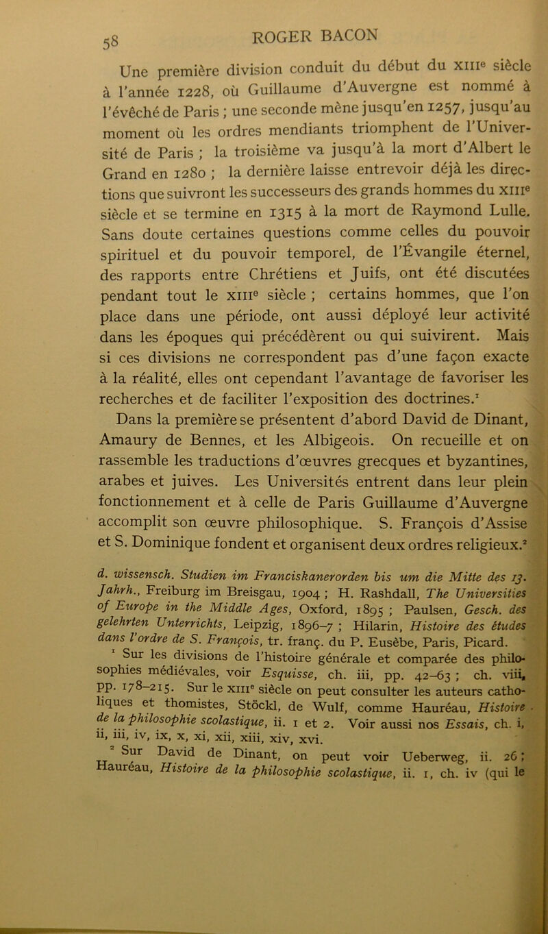 Uri6 premiere division conduit du debut du xiii® si^cle a I'ann^e 1228, ou Guillaume d'Auvergne est nomme a I*ev6cli6 de Paris j une seconde m^ne juseju en I257» jusej^u au moment ou les ordres mendiants triomphent de I’Univer- sit6 de Paris ; la troisi^me va jusqu'a la mort d'Albert le Grand en 1280 ; la derniere laisse entrevoir deja les direc- tions que suivront les successeurs des grands hommes du xiii® siecle et se termine en 1315 a la mort de Raymond Lulle. Sans doute certaines questions comme celles du pouvoir spirituel et du pouvoir temporel, de I’Evangile eternel, des rapports entre Chretiens et Juifs, ont ete discutees pendant tout le xiii® siecle ; certains hommes, que I’on place dans une periode, ont aussi deploye leur activite dans les 6poques qui precederent ou qui suivirent. Mais si ces divisions ne correspondent pas d’une fa9on exacte a la reality, elles ont cependant Pavantage de favoriser les recherches et de faciliter I’exposition des doctrines/ Dans la premiere se presentent d’abord David de Dinant, Amaury de Bennes, et les Albigeois. On recueille et on rassemble les traductions d’oeuvres grecques et byzantines, arabes et juives. Les Universites entrent dans leur plein fonctionnement et a celle de Paris Guillaume d’Auvergne accomplit son oeuvre philosophique. S. Francois d’Assise et S. Dominique fondent et organisent deux ordres religieux/ d. wissensch. Studien im Franciskanerorden bis um die Mitte des ij. Jahrh., Freiburg im Breisgau, 1904 ; H. Rashdall, The Universities of Europe in the Middle Ages, Oxford, 1895 ; Paulsen, Gesch. des gelehrten Unterrichts, Leipzig, 1896—7 ; Hilarin, Histoire des itudes dans Vordre de S. Frangois. tr. fran9. du P. Eusdbe, Paris, Picard. Sur les divisions de I’histoire gen6rale et compar6e des philo- sophies medievales, voir Esquisse, ch. iii, pp. 42-63 ; ch. viii, pp. 178—215. Sur le XIII® sidcle on pent consulter les auteurs catho- liques et thomistes, Stockl, de Wulf, comme Haureau, Histoire de la philosophie scolastique, ii. i et 2. Voir aussi nos Essais, ch. i, li, iii, iv, ix, x, xi, xii, xiii, xiv, xvi. Sur David de Dinant, on pent voir Ueberweg, ii. 26;