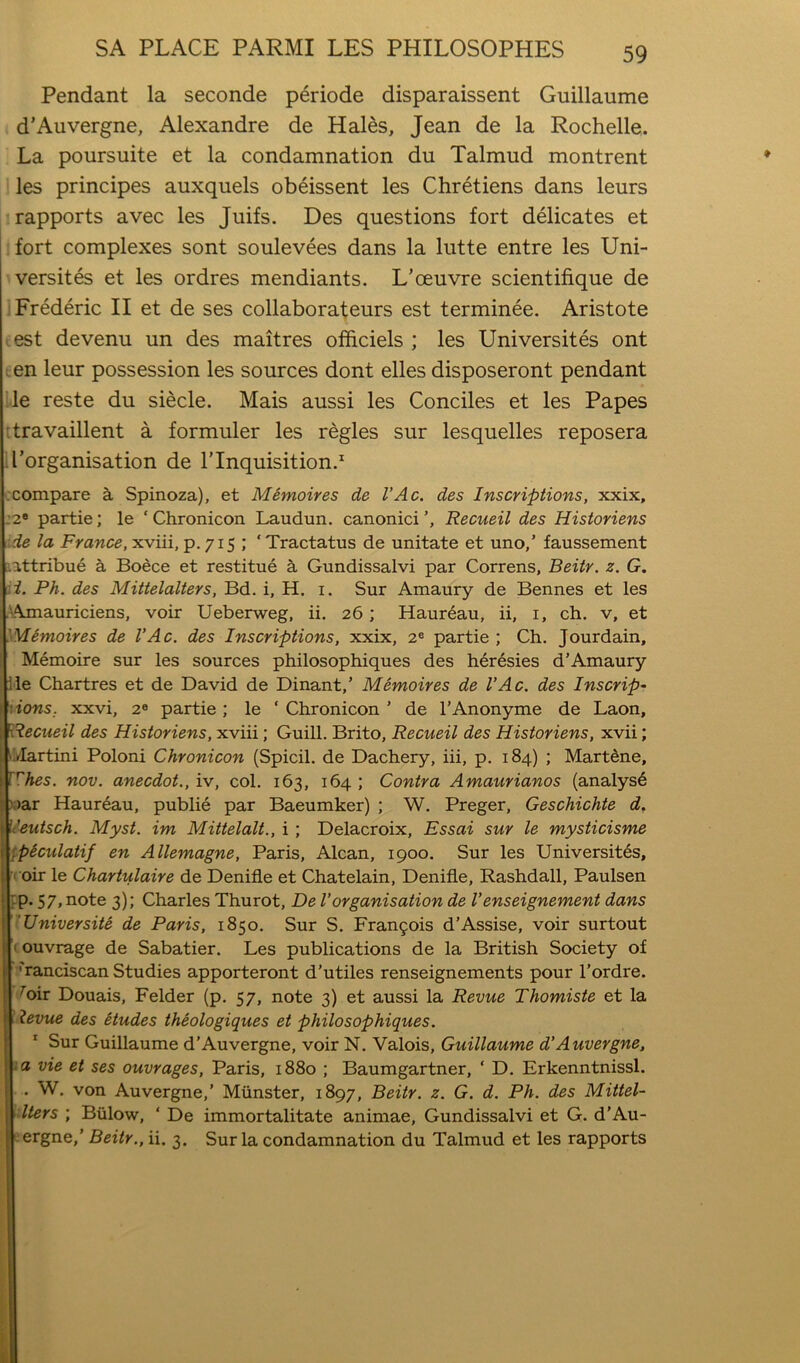 Pendant la seconde periode disparaissent Guillaume d'Auvergne, Alexandre de Hales, Jean de la Rochelle. La poursuite et la condamnation du Talmud montrent les principes auxquels obeissent les Chretiens dans leurs rapports avec les Juifs. Des questions fort delicates et fort complexes sont soulevees dans la lutte entre les Uni- versites et les ordres mendiants. L’oeuvre scientifique de Frederic II et de ses collaborafeurs est terminee. Aristote lest devenu un des maitres officiels ; les Universites ont een leur possession les sources dont elles disposeront pendant ’.le reste du siecle. Mais aussi les Conciles et les Papes ttravaillent a formuler les regies sur lesquelles reposera il’organisation de 1’Inquisition.^ ccompare a Spinoza), et Memoires de VAc. des Inscriptions, xxix, :2® partie; le ‘Chronicon Laudun. canonici’, Recueil des Historiens :de la France, xviii, p. 715 ; ‘ Tractatus de unitate et uno,’ faussement ’.attribue a Boece et restitue a Gundissalvi par Correns, Beiir. z. G. :i. Ph. des Mittelalters, Bd. i, H. i. Sur Amaury de Bennes et les ,'i'\jnauriciens, voir Ueberweg, ii. 26; Haureau, ii, i, ch. v, et Memoires de VAc. des Inscriptions, xxix, 2® partie; Ch. Jourdain, Memoire sur les sources philosophiques des heresies d’Amaury lie Chartres et de David de Dinant,’ Memoires de VAc, des Inscrip~ t\ions. xxvi, 2® partie; le ‘ Chronicon ’ de I’Anonyme de Laon, Recueil des Historiens, xviii; Guill. Brito, Recueil des Historiens, xvii; iVIartini Poloni Chronicon (Spicil. de Dachery, iii, p. 184) ; Mart^ne, irhes. nov. anecdot., iv, col. 163, 164 ; Contra Amaurianos (analyst ).)ar Haureau, publie par Baeumker) ; W. Preger, Geschichte d, IU’eutsch. Myst. im Mittelalt., i; Delacroix, Essai sur le mysticisme ppSculatif en Allemagne, Paris, Alcan, 1900. Sur les Universites, •( oir le Chartulaire de Denifle et Chatelain, Denifle, Rashdall, Paulsen tp. 57, note 3); Charles Thurot, De Vorganisation de Venseignement dans TUniversite de Paris, 1850. Sur S. Fran9ois d’Assise, voir surtout I ouvrage de Sabatier. Les publications de la British Society of ■Franciscan Studies apporteront d'utiles renseignements pour I’ordre. Foir Douais, Felder (p. 57, note 3) et aussi la Revue Thomiste et la ! levvie des etudes theologiques et philosophiques. '■ Sur Guillaume d’Auvergne, voir N. Valois, Guillaume d’Auvergne, ia vie et ses ouvrages, Paris, 1880 ; Baumgartner, ‘ D. Erkenntnissl. . W. von Auvergne,’ Munster, 1897, Beitr. z. G. d. Ph. des Mittel- \lters ; Biilow, ‘ De immortalitate animae, Gundissalvi et G. d’Au- eergne,’ Beitr,, ii. 3. Sur la condamnation du Talmud et les rapports