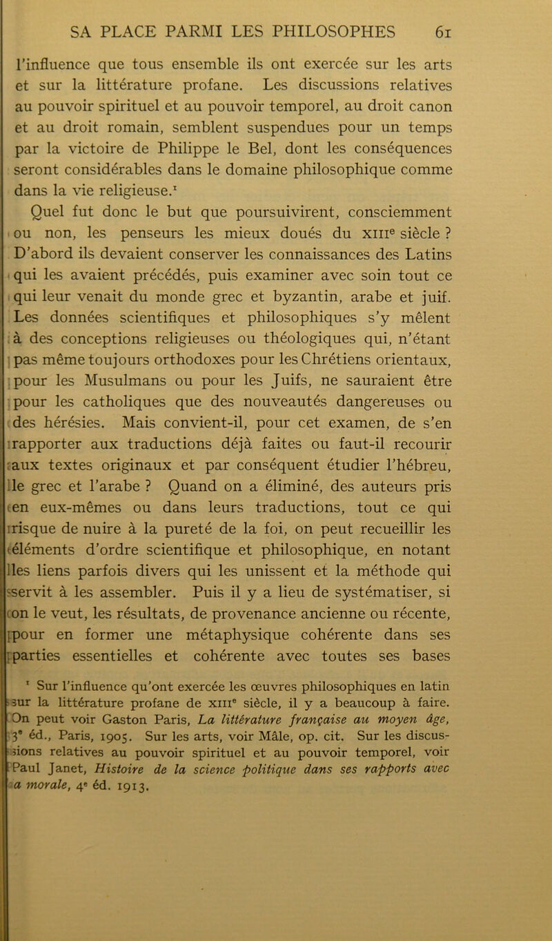 I’influence que tous ensemble ils ont exercee sur les arts et sur la litterature profane. Les discussions relatives au pouvoir spirituel et au pouvoir temporel, au droit canon et ail droit romain, semblent suspendues pour un temps par la victoire de Philippe le Bel, dont les consequences seront considerables dans le domaine philosophique comme dans la vie religieuse.^ Quel fut done le but que poursuivirent, consciemment ' ou non, les penseurs les mieux doues du xiii® siecle ? D’abord ils devaient conserver les connaissances des Latins qui les avaient precedes, puis examiner avec soin tout ce qui leur venait du monde grec et byzantin, arabe et juif. Les donnees scientifiques et philosophiques s’y melent •a des conceptions religieuses ou theologiques qui, n’etant :pas memetoujours orthodoxes pour les Chretiens orientaux, !pour les Musulmans ou pour les Juifs, ne sauraient ^tre pour les catholiques que des nouveautes dangereuses ou des heresies. Mais convient-il, pour cet examen, de s’en irapporter aux traductions deja faites ou faut-il recourir caux textes originaux et par consequent etudier Thebreu, lie grec et I’arabe ? Quand on a elimine, des auteurs pris een eux-m§mes ou dans leurs traductions, tout ce qui irisque de nuire a la purete de la foi, on pent recueillir les (elements d’ordre scientifique et philosophique, en notant lies liens parfois divers qui les unissent et la methode qui sservit a les assembler. Puis il y a lieu de systematiser, si con le veut, les resultats, de provenance ancienne ou recente, {pour en former une metaphysique coherente dans ses ^parties essentielles et coherente avec toutes ses bases ' Sur I’influence qu’ont exercee les oeuvres philosophiques en latin pur la litterature profane de xiii® siecle, il y a beaucoup a faire. I On pent voir Gaston Paris, La litUrature frangaise au moyen Age, n* ed., Paris, 1905. Sur les arts, voir M§,le, op. cit. Sur les discus- l.jions relatives au pouvoir spirituel et au pouvoir temporel, voir I Paul Janet, Histoire de la science politique dans ses rapports avec La morale, 4* 6d. 1913.