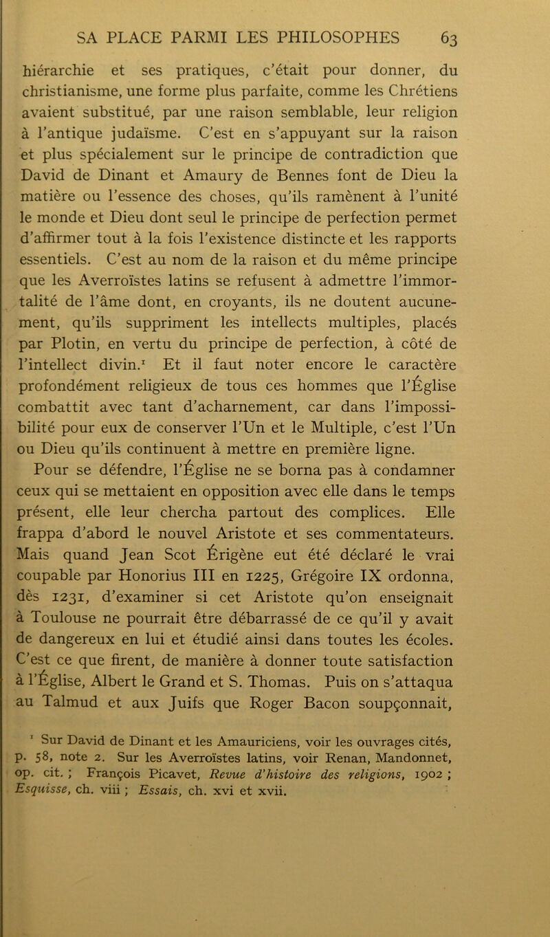 hierarchie et ses pratiques, c’etait pour donner, du christianisme, une forme plus parfaite, comme les Chretiens avaient substitue, par une raison semblable, leur religion a I’antique judaisme. C’est en s’appuyant sur la raison et plus specialement sur le principe de contradiction que David de Dinant et Amaury de Bennes font de Dieu la matiere ou I’essence des choses, qu’ils ramenent a Tunite le monde et Dieu dont seul le principe de perfection permet d’affirmer tout a la fois Texistence distincte et les rapports essentiels. C’est au nom de la raison et du meme principe que les Averroistes latins se refusent a admettre I’immor- talite de Tame dont, en croyants, ils ne doutent aucune- ment, qu’ils suppriment les intellects multiples, places par Plotin, en vertu du principe de perfection, a cote de I’intellect divin.^ Et il faut noter encore le caractere profondement religieux de tons ces hommes que l’6glise combattit avec tant d’acharnement, car dans I’impossi- bilite pour eux de conserver I’Un et le Multiple, c’est I’Un ou Dieu qu’ils continuent a mettre en premiere ligne. Pour se defendre, l’6glise ne se borna pas a condamner ceux qui se mettaient en opposition avec elle dans le temps present, elle leur chercha partout des complices. Elle frappa d’abord le nouvel Aristote et ses commentateurs. Mais quand Jean Scot 6rigene eut ete declare le vrai coupable par Honorius III en 1225, Gregoire IX ordonna, des 1231, d’examiner si cet Aristote qu’on enseignait a Toulouse ne pourrait ^tre debarrasse de ce qu’il y avait de dangereux en lui et etudie ainsi dans toutes les ecoles. C’est ce que firent, de maniere a donner toute satisfaction a l’6glise, Albert le Grand et S. Thomas. Puis on s’attaqua au Talmud et aux Juifs que Roger Bacon soup^onnait, Sur David de Dinant et les Amauriciens, voir les ouvrages cit6s, p. 58, note 2. Sur les Averroistes latins, voir Renan, Mandonnet, op, cit. ; Fran9ois Picavet, Revue d’histoire des religions, 1902 ; Esquisse, ch. viii; Essais, ch. xvi et xvii.