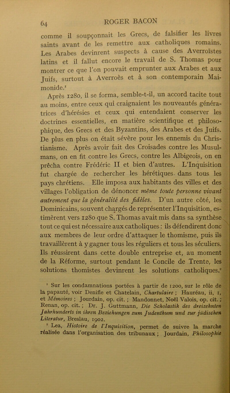 comme il soup9onnait les Grecs, de falsifier les livres saints avant de les remettre aux catholicjues romains. Les Arabes devinrent suspects a cause des Averroistes latins et il fallut encore le travail de S. Thomas pour montrer ce que Ton pouvait emprunter aux Arabes et aux Juifs, surtout a Averro^s et k son contemporain Mai- monide.* Apres 1280, il se forma, semble-t-il, un accord tacite tout au moins, entre ceux qui craignaient les nouveaut^s genera- trices d’li6resies et ceux qui entendaient conserver les doctrines essentielles, en matiere scientifique et philoso- phique, des Grecs et des Byzantins, des Arabes et des Juifs. De plus en plus on etait severe pour les ennemis du Chris- tianisme. Apres avoir fait des Croisades centre les Musul- mans, on en fit centre les Grecs, contre les Albigeois, on en ■ pr^cha contre Frederic II et bien d’autres. LTnquisition ' fut chargee de rechercher les heretiques. dans tons les i pays Chretiens. EUe imposa aux habitants des villes et des i villages I’obligation de denoncer meme toute personne vivant autrement que la generalite des fidHes. D’un autre cote, les Dominicains, souvent charges de representer ITnquisition, es- timerent vers 1280 que S. Thomas avait mis dans sa synthese tout ce qui est necessaire aux catholiques; ils defendirent done aux membres de leur ordre d’attaquer le thomisme, puis ils travaillerent a y gagner tous les reguliers et tous les seculiers. Ils reussirent dans cette double entreprise et, au moment de la Reforme, surtout pendant le Concile de Trente, les solutions thomistes devinrent les solutions catholiques.* ^ Sur les condamnations port^es a partir de 1200, sur le role de la papaute, voir Denifle et Chatelain, Chartulaire ; Haur^au, ii, i, et Memoires ; Jourdain, op. cit. ; Mandonnet, Noel Valois, op. cit. ; Renan, op. cit. ; Dr. J. Guttmann, Die Scholastik des dreizehnten Jahrhunderts in ihren Beziehungen zum Judenthum und zur jiidischen Literatur, Breslau, 1902. ® Lea, Hisioire de VInquisition, permet de suivre la marche r6alis6e dans I’organisation des tribunaux ; Jourdain, Philosophic t